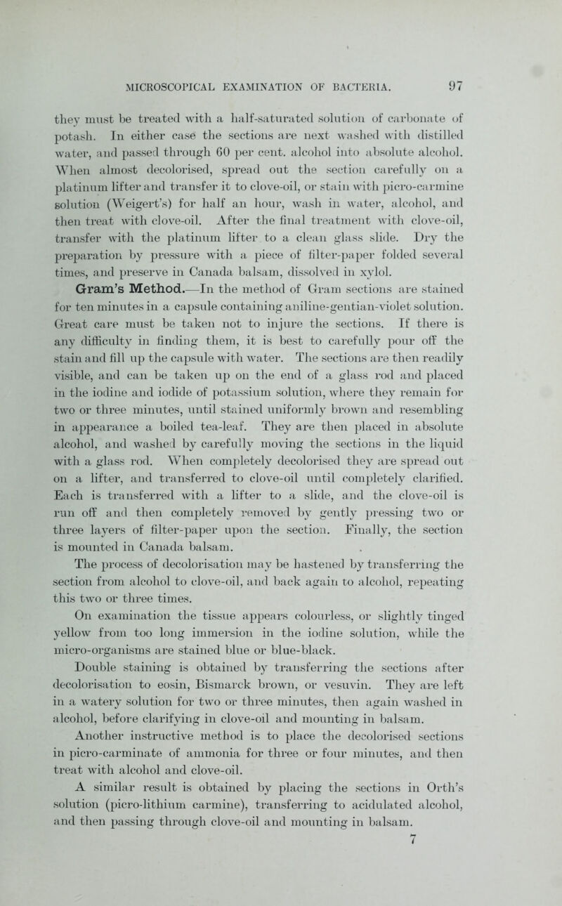 they must be treated with a half-saturated solution of carbonate of potash. In either case the sections are next washed with distilled water, and passed through 60 per cent, alcohol into absolute alcohol. When almost decolorised, spread out the section carefully on a platinum lifter and transfer it to clove-oil, or stain with picro-carmine solution (Weigert’s) for half an hour, wash in water, alcohol, and then treat with clove-oil. After the final treatment with clove-oil, transfer with the platinum lifter to a clean glass slide. Dry the preparation by pressure with a piece of filter-paper folded several times, and preserve in Canada balsam, dissolved in xylol. Grain’s Method.—In the method of Gram sections are stained for ten minutes in a capsule containing aniline-gentian-violet solution. Great care must be taken not to injure the sections. If there is any difficulty in finding them, it is best to carefully pour off the stain and fill up the capsule with water. The sections are then readily visible, and can be taken up on the end of a glass rod and placed in the iodine and iodide of potassium solution, where they remain for two or three minutes, until stained uniformly brown and resembling in appearance a boiled tea-leaf. They are then placed in absolute alcohol, and washed by carefully moving the sections in the liquid with a glass rod. When completely decolorised they are spread out on a lifter, and transferred to clove-oil until completely clarified. Each is transferred with a lifter to a slide, and the clove-oil is run off and then completely removed by gently pressing two or three layers of filter-paper upon the section. Finally, the section is mounted in Canada balsam. The process of decolorisation may be hastened by transferring the section from alcohol to clove-oil, and back again to alcohol, repeating this two or three times. On examination the tissue appears colourless, or slightly tinged yellow from too long immersion in the iodine solution, while the micro-organisms are stained blue or blue-black. Double staining is obtained by transferring the sections after decolorisation to eosin, Bismarck brown, or vesuvin. They are left in a watery solution for two or three minutes, then again washed in alcohol, before clarifying in clove-oil and mounting in balsam. Another instructive method is to place the decolorised sections in picro-carminate of ammonia for three or four minutes, and then treat with alcohol and clove-oil. A similar result is obtained by placing the sections in Orth’s solution (picro-lithium carmine), transferring to acidulated alcohol, and then passing through clove-oil and mounting in balsam.