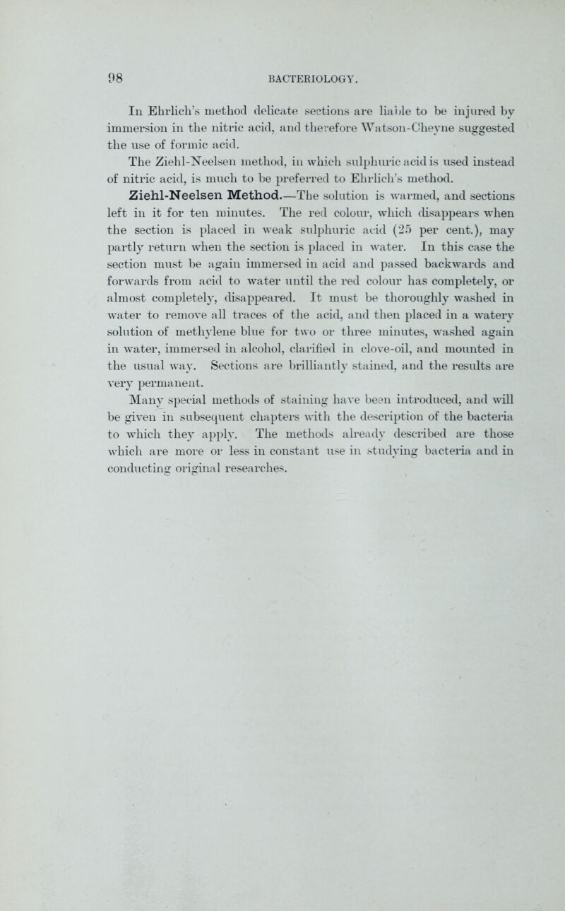 In Ehrlich’s method delicate sections are liable to be injured by immersion in the nitric acid, and therefore Watson-CJheyne suggested the use of formic acid. The Ziehl-Neelsen method, in which sulphuric acid is used instead of nitric acid, is much to be preferred to Ehrlich’s method. Ziehl-Neelsen Method.—The solution is warmed, and sections left in it for ten minutes. The red colour, which disappears when the section is placed in weak sulphuric acid (25 per cent.), may partly return when the section is placed in water. In this case the section must be again immersed in acid and passed backwards and forwards from acid to water until the red colour has completely, or almost completely, disappeared. It must be thoroughly washed in water to remove all traces of the acid, and then placed in a watery solution of methylene blue for two or three minutes, washed again in water, immersed in alcohol, clarified in clove-oil, and mounted in the usual way. Sections are brilliantly stained, and the results are very permanent. Many special methods of staining have been introduced, and will be given in subsequent chapters with the description of the bacteria to which they apply. The methods already described are those which are more or less in constant use in studying bacteria and in conducting original researches.