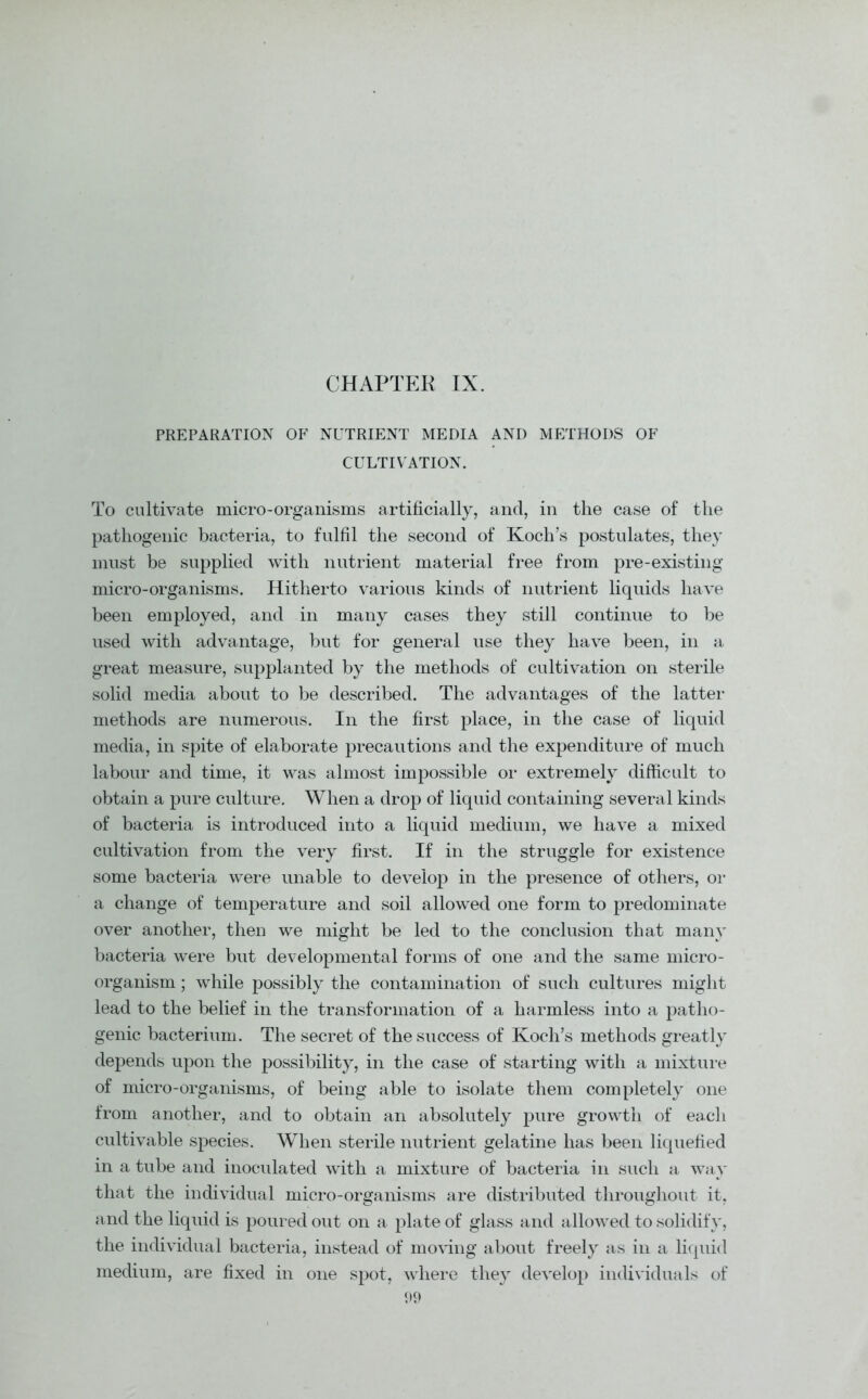 CHAPTER IX. PREPARATION OF NUTRIENT MEDIA AND METHODS OF CULTIVATION. To cultivate micro-organisms artificially, and, in the case of the pathogenic bacteria, to fulfil the second of Koch’s postulates, they must be supplied with nutrient material free from pre-existing micro-organisms. Hitherto various kinds of nutrient liquids have been employed, and in many cases they still continue to be used with advantage, but for general use they have been, in a great measure, supplanted by the methods of cultivation on sterile solid media about to be described. The advantages of the latter methods are numerous. In the first place, in the case of liquid media, in spite of elaborate precautions and the expenditure of much labour and time, it was almost impossible or extremely difficult to obtain a pure culture. When a drop of liquid containing several kinds of bacteria is introduced into a liquid medium, we have a mixed cultivation from the very first. If in the struggle for existence some bacteria were unable to develop in the presence of others, or a change of temperature and soil allowed one form to predominate over another, then we might be led to the conclusion that many bacteria were but developmental forms of one and the same micro- organism ; while possibly the contamination of such cultures might lead to the belief in the transformation of a harmless into a patho- genic bacterium. The secret of the success of Koch’s methods greatly depends upon the possibility, in the case of starting with a mixture of micro-organisms, of being able to isolate them completely one from another, and to obtain an absolutely pure growth of each cultivable species. When sterile nutrient gelatine has been liquefied in a tube and inoculated with a mixture of bacteria in such a way that the individual micro-organisms are distributed throughout it, and the liquid is poured out on a plate of glass and allowed to solidify, the individual bacteria, instead of moving about freely as in a liquid medium, are fixed in one spot, where they develop individuals of