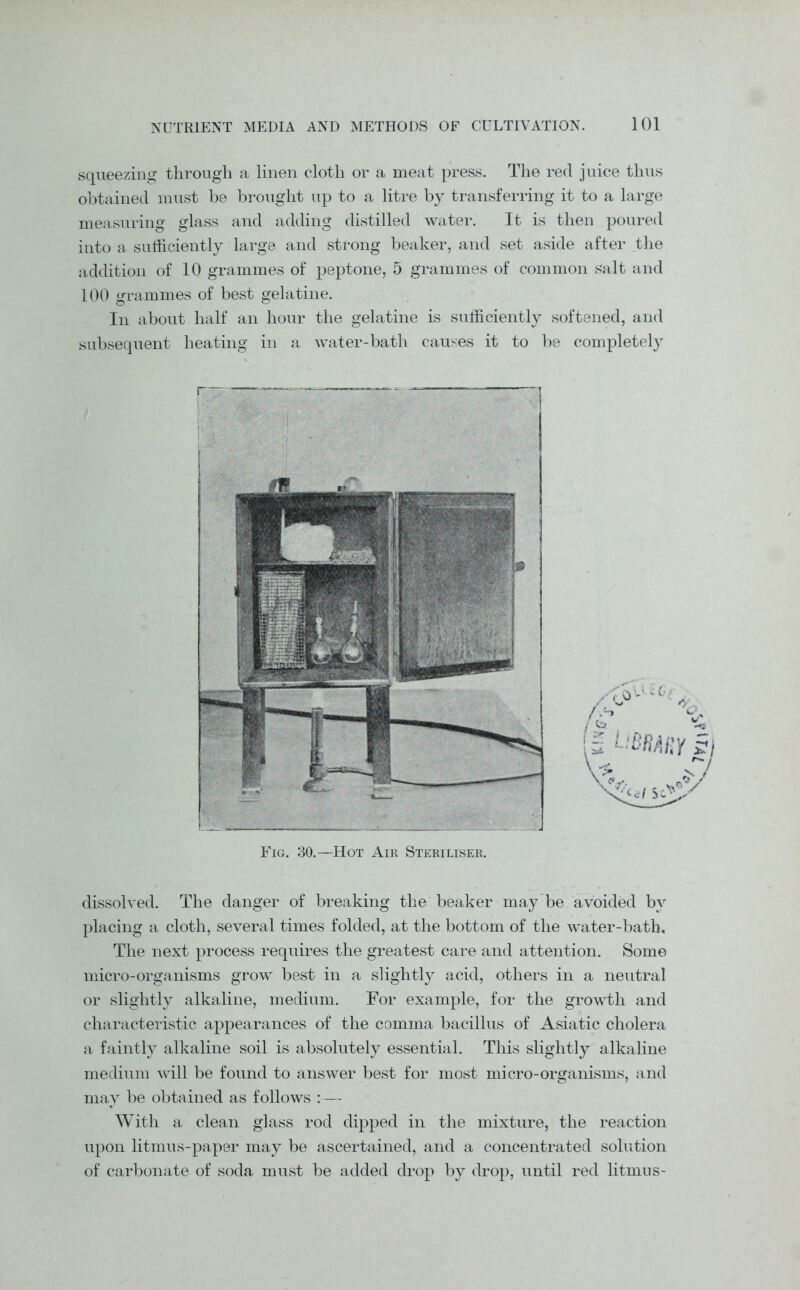 squeezing through a linen cloth or a meat press. The reel juice thus obtained must be brought up to a litre by transferring it to a large measuring glass and adding distilled water. It is then poured into a sufficiently large and strong beaker, and set aside after the addition of 10 grammes of peptone, 5 grammes of common salt and 100 grammes of best gelatine. In about half an hour the gelatine is sufficiently softened, and subsequent heating in a water-bath causes it to be completely dissolved. The danger of breaking the beaker may be avoided by placing a cloth, several times folded, at the bottom of the water-bath. The next process requires the greatest care and attention. Some micro-organisms grow best in a slightly acid, others in a neutral or slightly alkaline, medium. For example, for the growth and characteristic appearances of the comma bacillus of Asiatic cholera a faintly alkaline soil is absolutely essential. This slightly alkaline medium will be found to answer best for most micro-organisms, and may be obtained as follows :— With a clean glass rod dipped in the mixture, the reaction upon litmus-paper may be ascertained, and a concentrated solution of carbonate of soda must be added drop by drop, until red litmus- r Fig. 30.—Hot Air Steriliser.