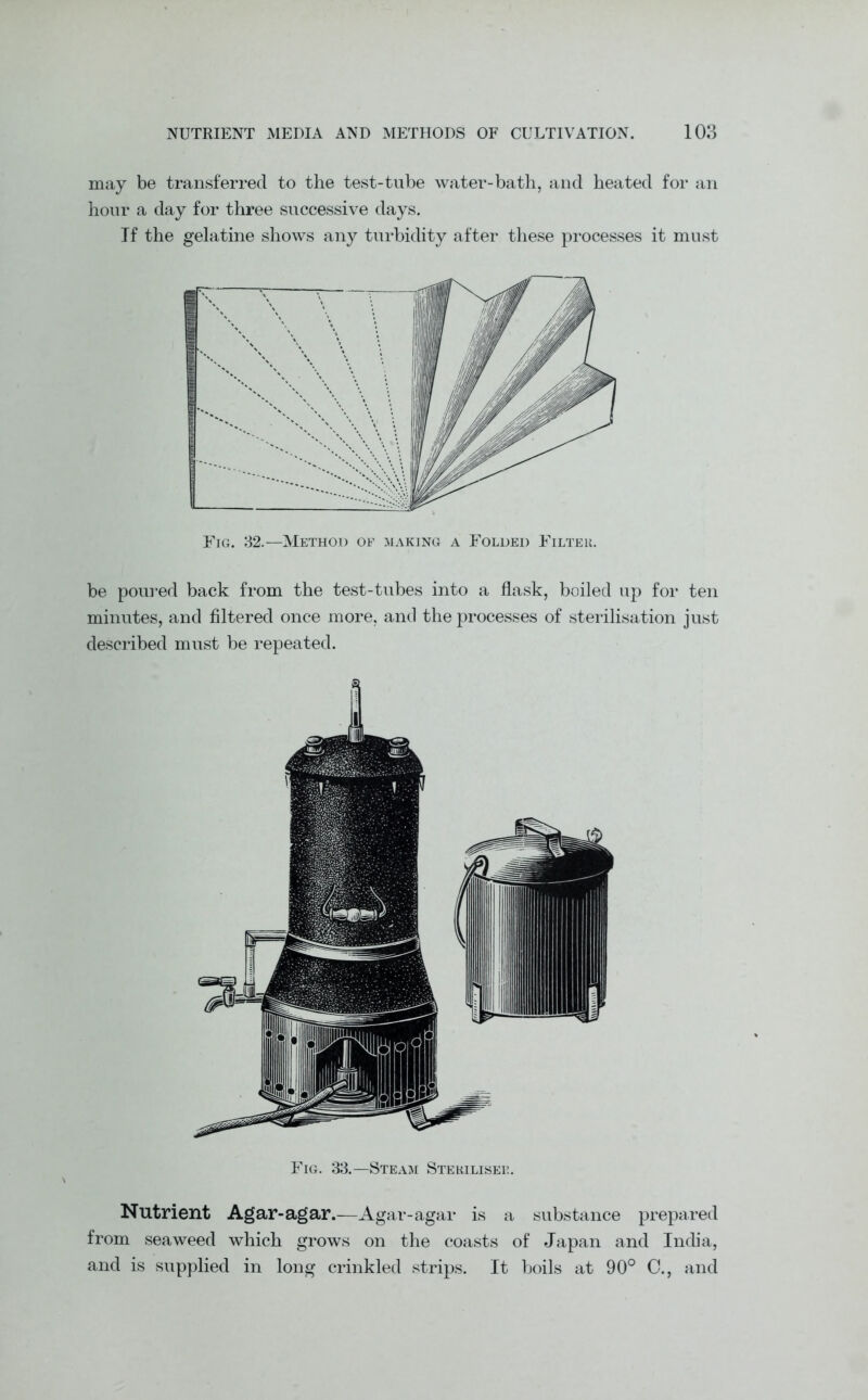 may be transferred to the test-tube water-bath, and heated for an hour a day for three successive days. If the gelatine shows any turbidity after these processes it must Ftg. 32.—Method of making a Folded Filter. be poured back from the test-tubes into a flask, boiled up for ten minutes, and filtered once more, and the processes of sterilisation just described must be repeated. Fig. 33.—Steam Steriliser. Nutrient Agar-agar.—Agar-agar is a substance prepared from seaweed which grows on the coasts of Japan and India, and is supplied in long crinkled strips. It boils at 90° C., and