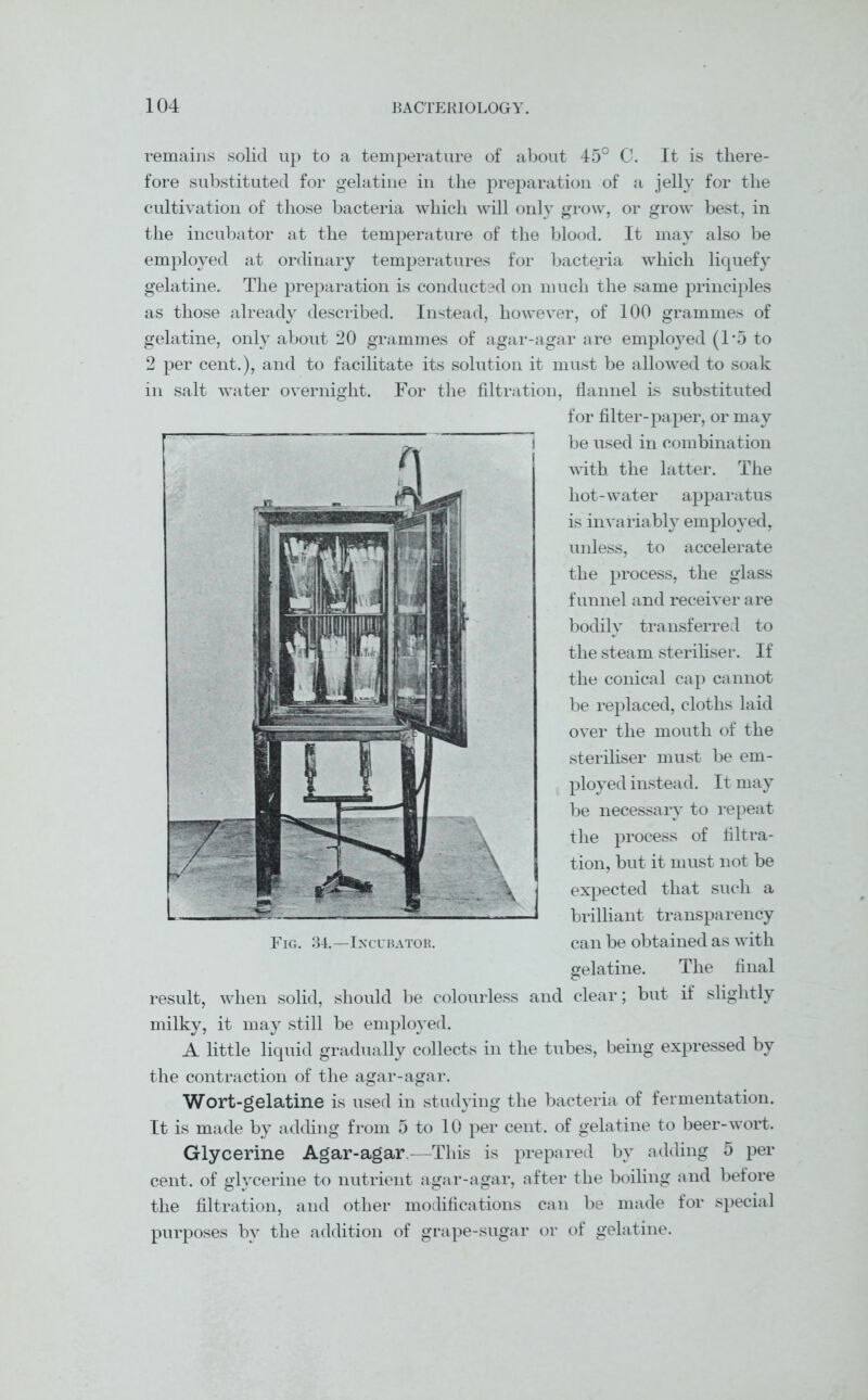 remains solid up to a temperature of about 45° C. It is there- fore substituted for gelatine in the preparation of a jelly for the cultivation of those bacteria which will only grow, or grow best, in the incubator at the temperature of the blood. It may also be employed at ordinary temperatures for bacteria which liquefy gelatine. The preparation is conducted on much the same principles as those already described. Instead, however, of 100 grammes of gelatine, only about 20 grammes of agar-agar are employed (T5 to 2 per cent.), and to facilitate its solution it must be allowed to soak in salt water overnight. For the filtration, flannel is substituted for filter-paper, or may be used in combination with the latter. The hot-water apparatus is invariably employed, unless, to accelerate the process, the glass funnel and receiver are bodily transferred to the steam steriliser. If the conical cap cannot be replaced, cloths laid over the mouth of the steriliser must be em- ployed instead. It may be necessary to repeat the process of filtra- tion, but it must not be expected that such a brilliant transparency can be obtained as with gelatine. The final result, when solid, should be colourless and clear; but if slightly milky, it may still be employed. A little liquid gradually collects in the tubes, being expressed by the contraction of the agar-agar. Wort-gelatine is used in studying the bacteria of fermentation. It is made by adding from 5 to 10 per cent, of gelatine to beer-wort. Glycerine Agar-agar.—This is prepared by adding 5 per cent, of glycerine to nutrient agar-agar, after the boiling and before the filtration, and other modifications can be made for special purposes bv the addition of grape-sugar or of gelatine. Fig. 34.—Incubator.