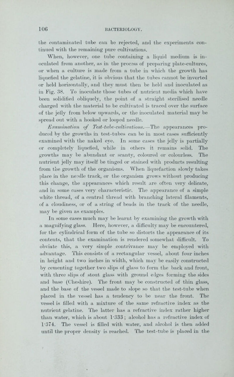 the contaminated tube can be rejected, and the experiments con- tinued with the remaining pure cultivations. When, however, one tube containing a liquid medium is in- oculated from another, as in the process of preparing plate-cultures, or when a culture is made from a tube in which the growth has liquefied the gelatine, it is obvious that the tubes cannot be inverted or held horizontally, and they must then be held and inoculated as in Fig. 38. To inoculate those tubes of nutrient media which have been solidified obliquely, the point of a straight sterilised needle charged with the material to be cultivated is traced over the surface of the jelly from below upwards, or the inoculated material may be spread out with a hooked or looped needle. Examination of Test-tube-cultivations.—The appearances pro- duced by the growths in test-tubes can be in most cases sufficiently examined with the naked eye. In some cases the jelly is partially or completely liquefied, while in others it remains solid. The growths may be abundant or scanty, coloured or colourless. The nutrient jelly may itself be tinged or stained with products resulting from the growth of the organisms. When liquefaction slowly takes place in the needle track, or the organism grows without producing this change, the appearances which result are often very delicate, and in some cases very characteristic. The appearance of a simple white thread, of a central thread with branching lateral filaments, of a cloudiness, or of a string of beads in the track of the needle, may be given as examples. In some cases much may be learnt by examining the growth with a magnifying glass. Here, however, a difficulty may be encountered, for the cylindrical form of the tube so distorts the appearance of its contents, that the examination is rendered somewhat difficult. To obviate this, a very simple contrivance may be employed with advantage. This consists of a rectangular vessel, about four inches in height and two inches in width, which may be easily constructed by cementing together two slips of glass to form the back and front, with three slips of stout glass with ground edges forming the sides and base (Cheshire). The front may be constructed of thin glass, and the base of the vessel made to slope so that the test-tube when placed in the vessel has a tendency to be near the front. The vessel is filled with a mixture of the same refractive index as the nutrient gelatine. The latter has a refractive index rather higher than water, which is about T333 ; alcohol has a refractive index of T374. The vessel is filled with water, and alcohol is then added until the proper density is reached. The test-tube is placed in the