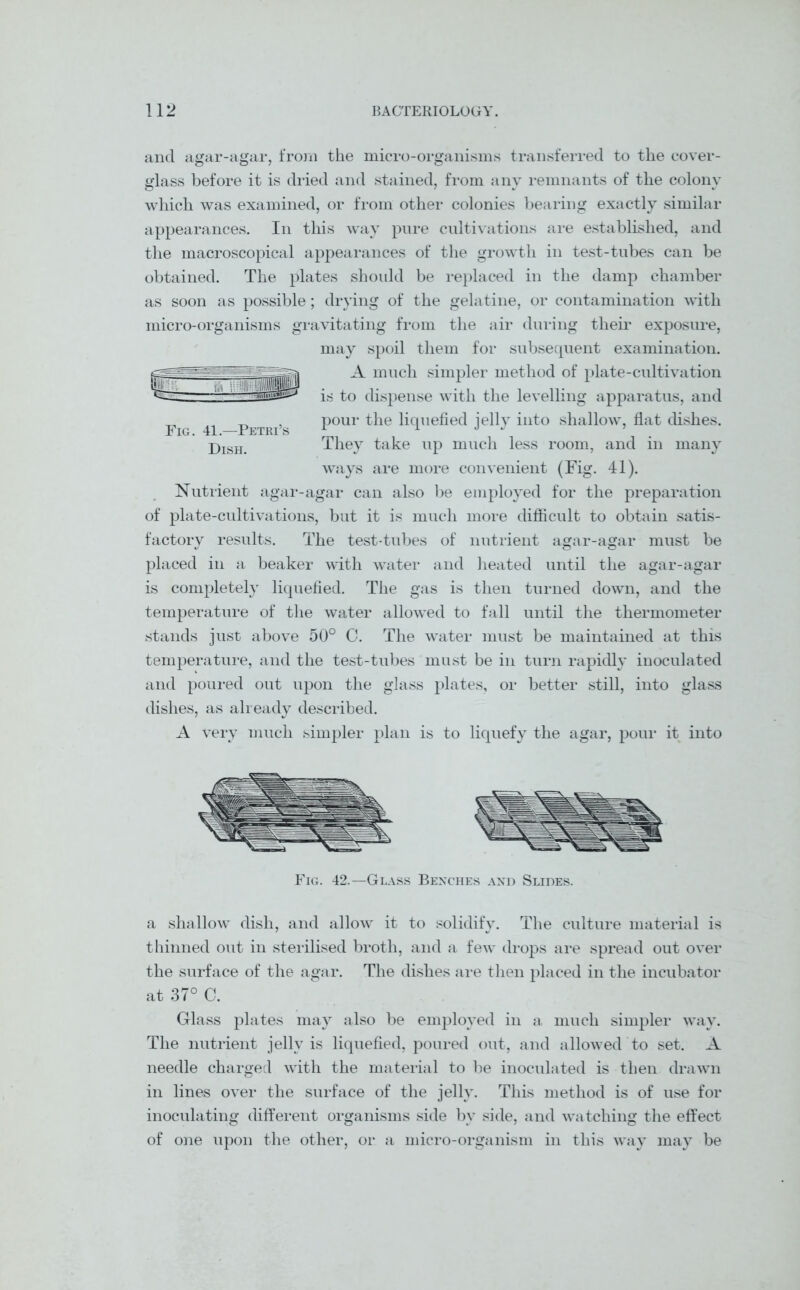 and agar-agar, from the micro-organisms transferred to the cover- glass before it is dried and stained, from any remnants of the colony which was examined, or from other colonies bearing exactly similar appearances. In this way pure cultivations are established, and the macroscopical appearances of the growth in test-tubes can be obtained. The plates should be replaced in the damp chamber as soon as possible; drying of the gelatine, or contamination with micro-organisms gravitating from the air during their exposure, may spoil them for subsequent examination. A much simpler method of plate-cultivation is to dispense with the levelling apparatus, and pour the liquefied jelly into shallow, flat dishes. They take up much less room, and in many ways are more convenient (Fig. 41). Nutrient agar-agar can also be employed for the preparation of plate-cultivations, but it is much more difficult to obtain satis- factory results. The test-tubes of nutrient agar-agar must be placed in a beaker with water and heated until the agar-agar is completely liquefied. The gas is then turned down, and the temperature of the water allowed to fall until the thermometer stands just above 50° C. The water must be maintained at this temperature, and the test-tubes must be in turn rapidly inoculated and poured out upon the glass plates, or better still, into glass dishes, as already described. A very much simpler plan is to liquefy the agar, pour it into Fig. 41.—Petri’s Dish. Fig. 42.—Glass Benches and Slides. a shallow dish, and allow it to solidify. The culture material is thinned out in sterilised broth, and a few drops are spread out over the surface of the agar. The dishes are then placed in the incubator at 37° C. Glass plates may also be employed in a much simpler way. The nutrient jelly is liquefied, poured out, and allowed to set. A needle charged with the material to be inoculated is then drawn in lines over the surface of the jelly. This method is of use for inoculating different organisms side by side, and watching the effect of one upon the other, or a micro-organism in this way may be