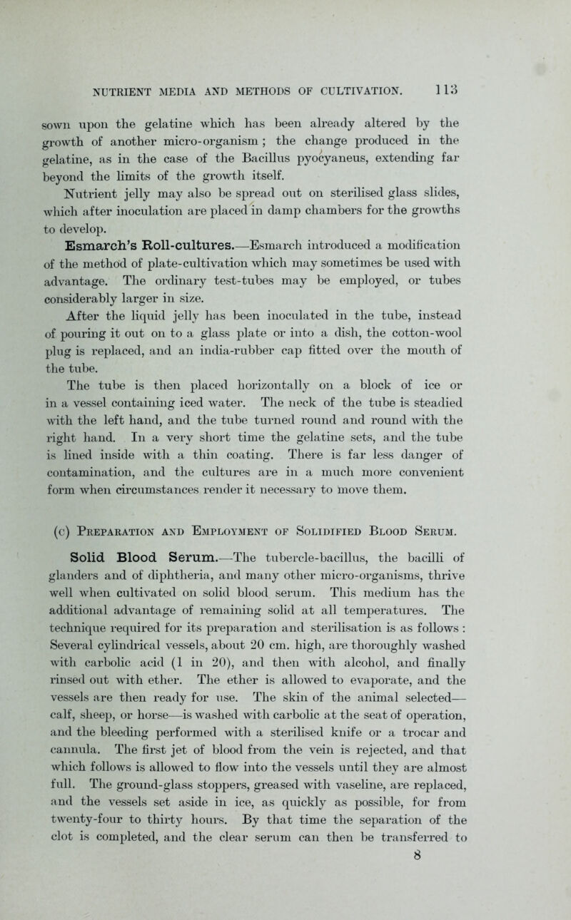 sown upon the gelatine which has been already altered by the growth of another micro-organism ; the change produced in the gelatine, as in the case of the Bacillus pyocyaneus, extending far beyond the limits of the growth itself. Nutrient jelly may also be spread out on sterilised glass slides, which after inoculation are placed in damp chambers for the growths to develop. Esmarch’s Roll-cultures.—Esmarch introduced a modification of the method of plate-cultivation which may sometimes be used with advantage. The ordinary test-tubes may be employed, or tubes considerably larger in size. After the liquid jelly has been inoculated in the tube, instead of pouring it out on to a glass plate or into a dish, the cotton-wool plug is replaced, and an india-rubber cap fitted over the mouth of the tube. The tube is then placed horizontally on a block of ice or in a vessel containing iced water. The neck of the tube is steadied with the left hand, and the tube turned round and round with the right hand. In a very short time the gelatine sets, and the tube is lined inside with a thin coating. There is far less danger of contamination, and the cultures are in a much more convenient form when circumstances render it necessary to move them. (c) Preparation and Employment of Solidified Blood Serum. Solid Blood Serum.—The tubercle-bacillus, the bacilli of glanders and of diphtheria, and many other micro-organisms, thrive well when cultivated on solid blood serum. This medium has the additional advantage of remaining solid at all temperatures. The technique required for its preparation and sterilisation is as follows: Several cylindrical vessels, about 20 cm. high, are thoroughly washed with carbolic acid (1 in 20), and then with alcohol, and finally rinsed out with ether. The ether is allowed to evaporate, and the vessels are then ready for use. The skin of the animal selected— calf, sheep, or horse—is washed with carbolic at the seat of operation, and the bleeding performed with a sterilised knife or a trocar and cannula. The first jet of blood from the vein is rejected, and that which follows is allowed to flow into the vessels until they are almost full. The ground-glass stoppers, greased with vaseline, are replaced, and the vessels set aside in ice, as quickly as possible, for from twenty-four to thirty hours. By that time the separation of the clot is completed, and the clear serum can then be transferred to 8