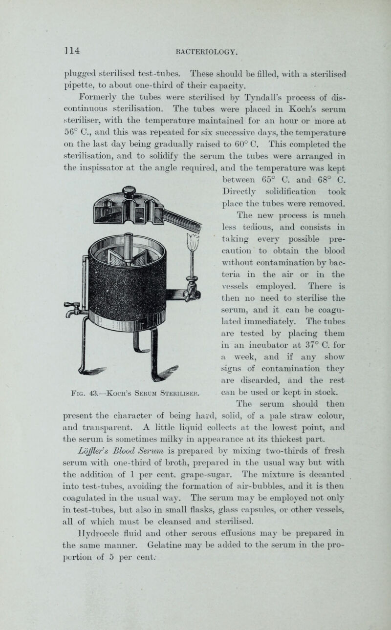 plugged sterilised test-tubes. These should be filled, with a sterilised pipette, to about one-third of their capacity. Formerly the tubes were sterilised by Tyndall’s process of dis- continuous sterilisation. The tubes were placed in Koch’s serum steriliser, with the temperature maintained for an hour or more at 56° C., and this was repeated for six successive days, the temperature on the last day being gradually raised to 60° C. This completed the sterilisation, and to solidify the serum the tubes were arranged in the inspissator at the angle required, and the temperature was kept between 65° C. and 68° C. Directly solidification took place the tubes were removed. The new process is much less tedious, and consists in taking every possible pre- caution to obtain the blood without contamination by bac- teria in the air or in the vessels employed. There is then no need to sterilise the serum, and it can be coagu- lated immediately. The tubes are tested by placing them in an incubator at 37° C. for a week, and if any show signs of contamination they are discarded, and the rest Fig. 43.—Koch’s Serum Steriliser. can be used or kept in stock. The serum should then present the character of being hard, solid, of a pale straw colour, and transparent. A little liquid collects at the lowest point, and the serum is sometimes milky in appearance at its thickest part. Lojflers Blood Serum is prepared by mixing two-thirds of fresh serum with one-third of broth, prepared in the usual way but with the addition of 1 per cent, grape-sugar. The mixture is decanted into test-tubes, avoiding the formation of air-bubbles, and it is then coagulated in the usual way. The serum may be employed not only in test-tubes, but also in small flasks, glass capsules, or other vessels, all of which must be cleansed and sterilised. Hydrocele fluid and other serous effusions may be prepared in the same manner. Gelatine may be added to the serum in the pro- portion of 5 per cent.