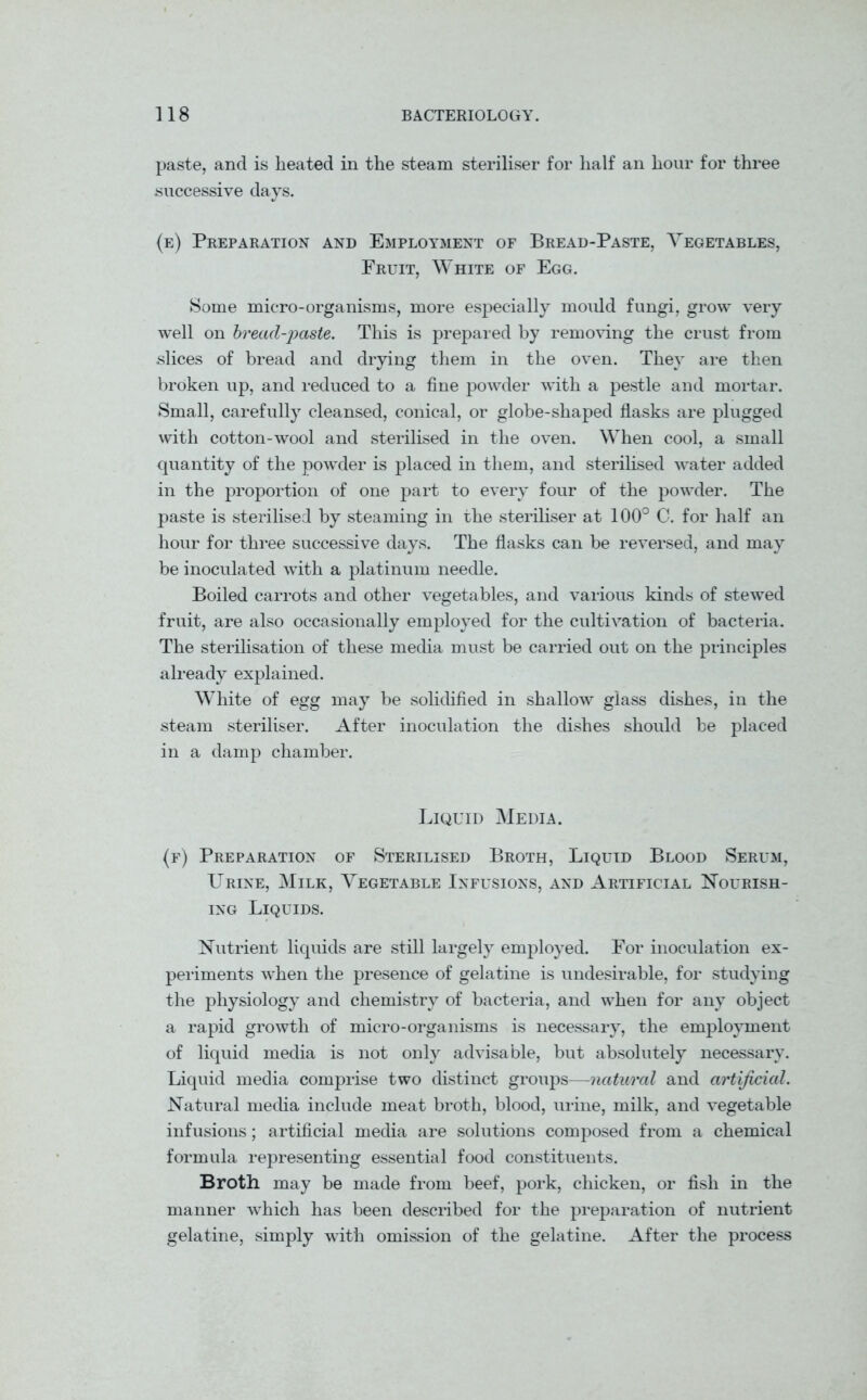paste, and is heated in the steam steriliser for half an hour for three successive days. (e) Preparation and Employment of Bread-Paste, Vegetables, Fruit, White of Egg. Some micro-organisms, more especially mould fungi, grow very well on bread-paste. This is prepared by removing the crust from slices of bread and drying them in the oven. They are then broken up, and reduced to a fine powder -with a pestle and mortar. Small, carefully cleansed, conical, or globe-shaped flasks are plugged with cotton-wool and sterilised in the oven. When cool, a small quantity of the powder is placed in them, and sterilised water added in the proportion of one part to every four of the powder. The paste is sterilised by steaming in the steriliser at 100° C. for half an hour for three successive days. The flasks can be reversed, and may be inoculated with a platinum needle. Boiled carrots and other vegetables, and various kinds of stewed fruit, are also occasionally employed for the cultivation of bacteria. The sterilisation of these media must be carried out on the principles already explained. White of egg may be solidified in shallow glass dishes, in the steam steriliser. After inoculation the dishes should be placed in a damp chamber. Liquid Media. (f) Preparation of Sterilised Broth, Liquid Blood Serum, Urine, Milk, Vegetable Infusions, and Artificial Nourish- ing Liquids. Nutrient liquids are still largely employed. For inoculation ex- periments when the presence of gelatine is undesirable, for studying the physiology and chemistry of bacteria, and when for any object a rapid growth of micro-organisms is necessary, the employment of liquid media is not only advisable, but absolutely necessary. Liquid media comprise two distinct groups—natural and artificial. Natural media include meat broth, blood, urine, milk, and vegetable infusions; artificial media are solutions composed from a chemical formula representing essential food constituents. Broth may be made from beef, pork, chicken, or fish in the manner which has been described for the preparation of nutrient gelatine, simply with omission of the gelatine. After the process