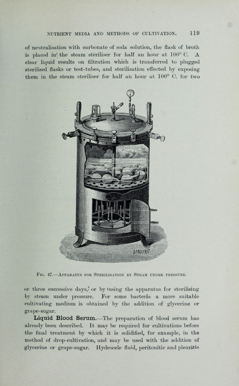 of neutralisation with carbonate of soda solution, the flask of broth is placed in? the steam steriliser for half an hour at 100° C. A clear liquid results on filtration which is transferred to plugged sterilised flasks or test-tubes, and sterilisation effected by exposing them in the steam steriliser for half an hour at 100° C. for two Fig. 47.—Apparatus for Sterilisation by Steam under pressure. or three successive days,’ or by fusing the apparatus for sterilising by steam under pressure. For some bacteria a more suitable cultivating medium is obtained by the addition of glycerine or grape-sugar. Liquid Blood Serum.—The preparation of blood serum has already been described. It may be required for cultivations before the final treatment by which it is solidified, for example, in the method of drop-cultivation, and may be used with the addition of glycerine or grape-sugar. Hydrocele fluid, peritonitic and pleuritic