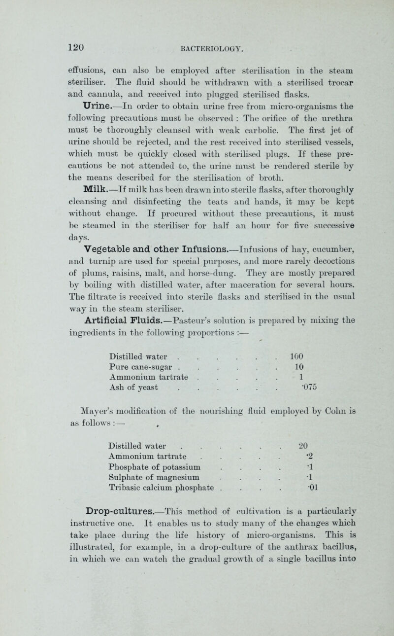 effusions, can also be employed after sterilisation in the steam steriliser. The fluid should be withdrawn with a sterilised trocar and cannula, and received into plugged sterilised flasks. Urine.—In order to obtain urine free from micro-organisms the following precautions must be observed : The orifice of the urethra must be thoroughly cleansed with weak carbolic. The first jet of urine should be rejected, and the rest received into sterilised vessels, which must be quickly closed with sterilised plugs. If these pre- cautions be not attended to, the urine must be rendered sterile by the means described for the sterilisation of broth. Milk.—If milk has been drawn into sterile flasks, after thoroughly cleansing and disinfecting the teats and hands, it may be kept without change. If procured without these precautions, it must be steamed in the steriliser for half an hour for five successive days. Vegetable and other Infusions.—Infusions of hay, cucumber, and turnip are used for special purposes, and more rarely decoctions of plums, raisins, malt, and horse-dung. They are mostly prepared by boiling with distilled water, after maceration for several hours. The filtrate is received into sterile flasks and sterilised in the usual way in the steam steriliser. Artificial Fluids.—Pasteur’s solution is prepared by mixing the ingredients in the following proportions :— Distilled water Pure cane-sugar . Ammonium tartrate Ash of yeast 100 10 1 *075 Mayer’s modification of the nourishing fluid employed by Cohn is as follows :— , Distilled water ...... 20 Ammonium tartrate ..... *2 Phosphate of potassium . T Sulphate of magnesium ... T Tribasic calcium phosphate . . . . '01 Drop-cultures.—This method of cultivation is a particularly instructive one. It enables us to study many of the changes which take place during the life history of micro-organisms. This is illustrated, for example, in a drop-culture of the anthrax bacillus, in which we can watoh the gradual growth of a single bacillus into