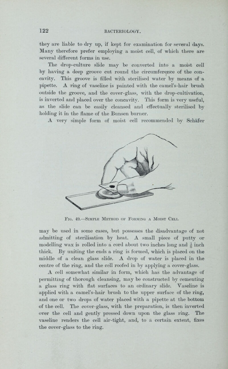 they are liable to dry up, if kept for examination for several days. Many therefore prefer employing a moist cell, of which there are several different forms in use. The drop-culture slide may be converted into a moist cell by having a deep groove cut round the circumference of the con- cavity. This groove is filled with sterilised water by means of a pipette. A ring of vaseline is painted with the camers-hair brush outside the groove, and the cover-glass, with the drop-cultivation, is inverted and placed over the concavity. This form is very useful, as the slide can be easily cleansed and effectually sterilised by holding it in the flame of the Bunsen burner. A very simple form of moist cell recommended by Schafer Fig. 49.—Simple Method of Forming a Moist Cell. may be used in some cases, but possesses the disadvantage of not admitting of sterilisation by heat. A small piece of putty or modelling wax is rolled into a cord about two inches long and J inch thick. By uniting the ends a ring is formed, which is placed on the middle of a clean glass slide. A drop of water is placed in the centre of the ring, and the cell roofed in by applying a cover-glass. A cell somewhat similar in form, which has the advantage of permitting of thorough cleansing, may be constructed by cementing a glass ring with flat surfaces to an ordinary slide. Vaseline is applied with a camel’s-hair brush to the upper surface of the ring, and one or two drops of water placed with a pipette at the bottom of the cell. The cover-glass, with the preparation, is then inverted over the cell and gently pressed down upon the glass ring. The vaseline renders the cell air-tight, and, to a certain extent, fixes the cover-glass to the ring.