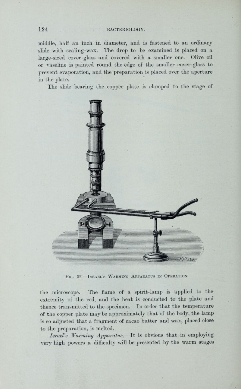 middle, half an inch in diameter, and is fastened to an ordinary slide with sealing-wax. The drop to be examined is placed on a large-sized cover-glass and covered with a smaller one. Olive oil or vaseline is painted round the edge of the smaller cover-glass to prevent evaporation, and the preparation is placed over the aperture in the plate. The slide bearing the copper plate is clamped to the stage of Fig. 52.—Israel’s Warming Apparatus in Operation. the microscope. The flame of a spirit-lamp is applied to the extremity of the rod, and the heat is conducted to the plate and thence transmitted to the specimen. In order that the temperature of the copper plate may be approximately that of the body, the lamp is so adjusted that a fragment of cacao butter and wax, placed close to the preparation, is melted. Israel’s Warming ApparatVjS.—It is obvious that in employing very high powers a difficulty will be presented by the warm stages