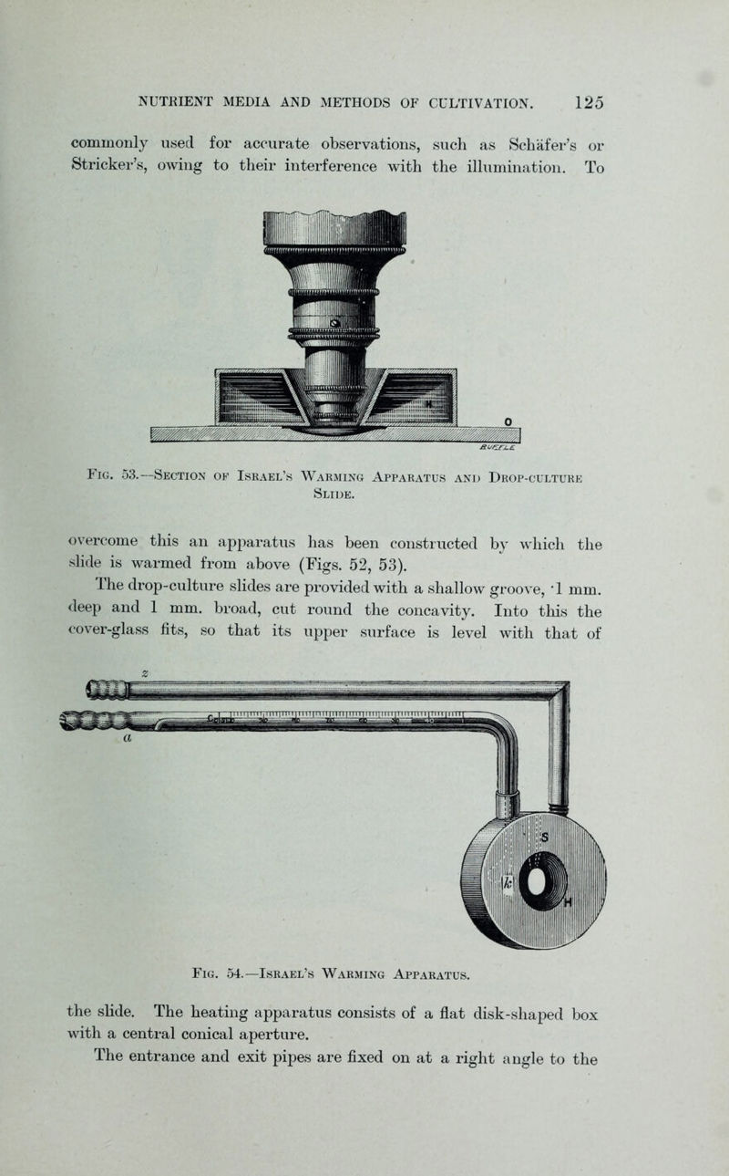 commonly used for accurate observations, such as Schafer’s or Strieker’s, owing to their interference with the illumination. To Fig. 53.—Section of Israel’s Warming Apparatus and Drop-culture Slide. overcome this an apparatus has been constructed by which the slide is warmed from above (Figs. 52, 53). The drop-culture slides are provided with a shallow groove, T mm. deep and 1 mm. broad, cut round the concavity. Into this the cover-glass fits, so that its upper surface is level with that of z Fig. 54.—Israel’s Warming Apparatus. the slide. The heating apparatus consists of a flat disk-shaped box with a central conical aperture. The entrance and exit pipes are fixed on at a right angle to the