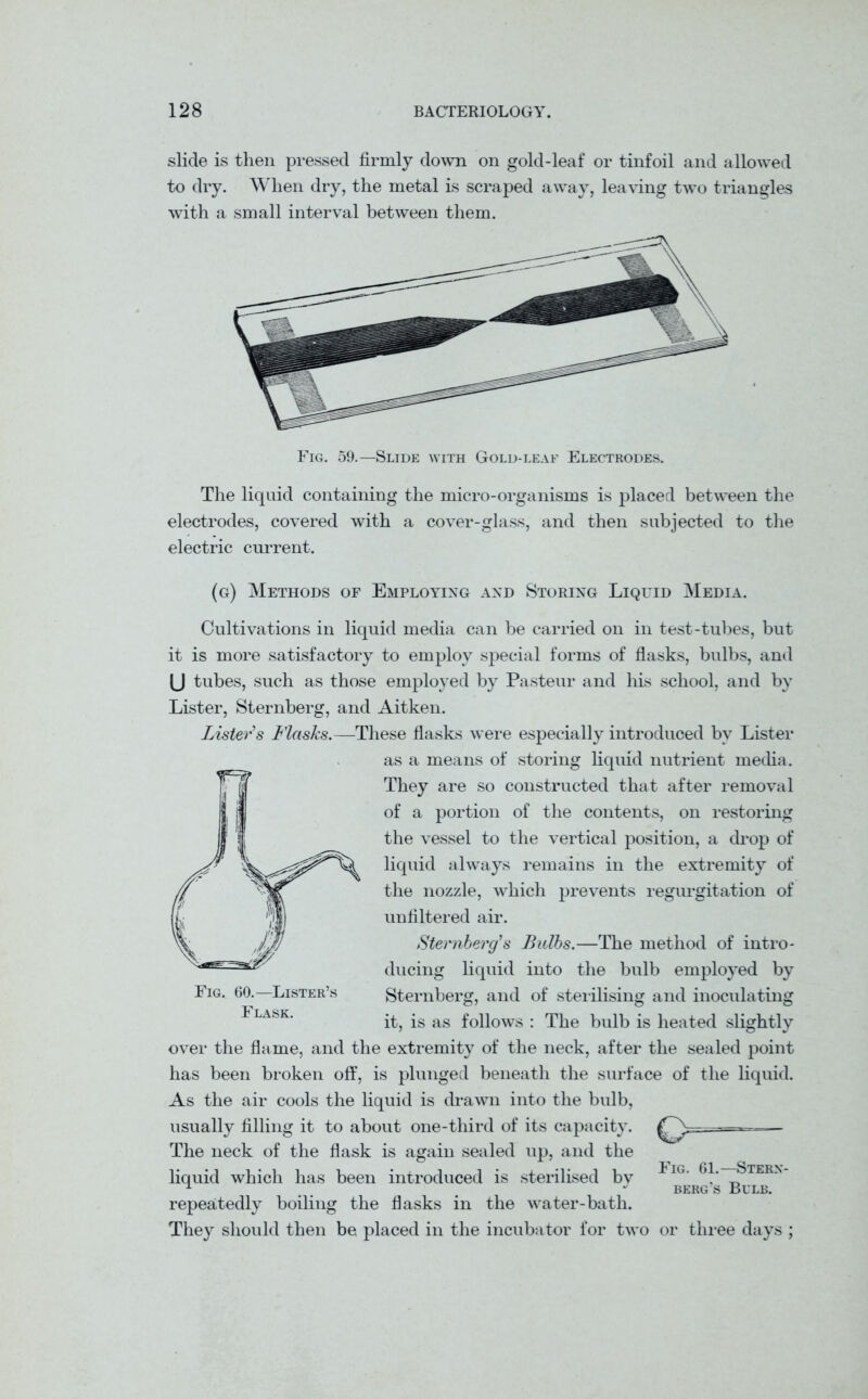 slide is then pressed firmly down on gold-leaf or tinfoil and allowed to dry. When dry, the metal is scraped away, leaving two triangles with a small interval between them. Fig. 59.—Slide with Gold-leaf Electrodes. The liquid containing the micro-organisms is placed between the electrodes, covered with a cover-glass, and then subjected to the electric current. (g) Methods of Employing and Storing Liquid Media. Cultivations in liquid media can he carried on in test-tubes, but it is more satisfactory to employ special forms of flasks, bulbs, and (J tubes, such as those employed by Pasteur and his school, and by Lister, Sternberg, and Aitken. Lister's Flasks.—These flasks were especially introduced by Lister as a means of storing liquid nutrient media. They are so constructed that after removal of a portion of the contents, on restoring the vessel to the vertical position, a drop of liquid always remains in the extremity of the nozzle, which prevents regurgitation of unfiltered air. Sternberg's Bulbs.—The method of intro- ducing liquid into the bulb employed by Sternberg, and of sterilising and inoculating it, is as follows : The bulb is heated s lightly over the flame, and the extremity of the neck, after the sealed point has been broken off, is plunged beneath the surface of the liquid. As the air cools the liquid is drawn into the bulb, usually filling it to about one-third of its capacity. —— The neck of the flask is again sealed up, and the liquid which has been introduced is sterilised by repeatedly boiling the flasks in the water-bath. They should then be placed in the incubator for two or three days ; Fig. 60.—Lister’s Flask. Fig. 61.—Stern- berg’s Bulb.