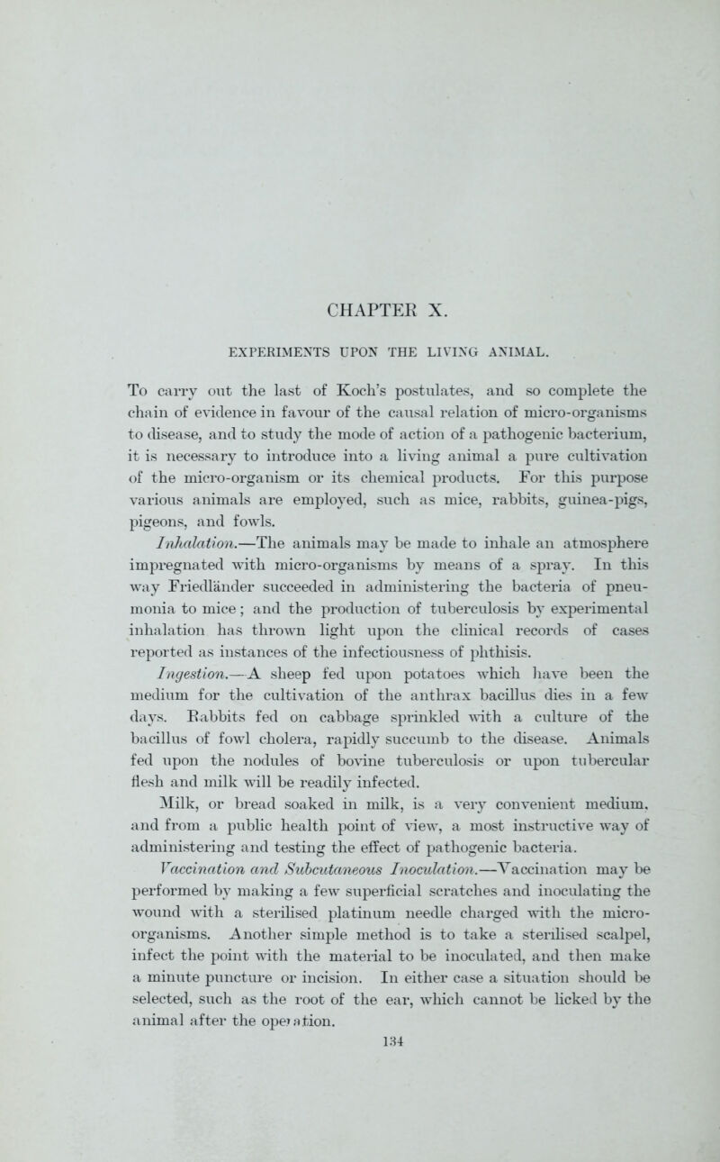 EXPERIMENTS UPON THE LIVING ANIMAL. To carry out the last of Koch’s postulates, and so complete the chain of evidence in favour of the causal relation of micro-organisms to disease, and to study the mode of action of a pathogenic bacterium, it is necessary to introduce into a living animal a pure cultivation of the micro-organism or its chemical products. For this purpose various animals are employed, such as mice, rabbits, guinea-pigs, pigeons, and fowls. Inhalation.—The animals may be made to inhale an atmosphere impregnated with micro-organisms by means of a spray. In this way Friedlander succeeded in administering the bacteria of pneu- monia to mice; and the production of tuberculosis by experimental inhalation has thrown light upon the clinical records of cases reported as instances of the infectiousness of phthisis. Ingestion.—A sheep fed upon potatoes which have been the medium for the cultivation of the anthrax bacillus dies in a few days. Rabbits fed on cabbage sprinkled with a culture of the bacillus of fowl cholera, rapidly succumb to the disease. Animals fed upon the nodules of bovine tuberculosis or upon tubercular flesh and milk will be readily infected. Milk, or bread soaked in milk, is a very convenient medium, and from a public health point of view, a most instructive way of administering and testing the effect of pathogenic bacteria. Vaccination and Subcutaneous Inoculation.—Vaccination may be performed by making a few superficial scratches and inoculating the wound with a sterilised platinum needle charged with the micro- organisms. Another simple method is to take a sterilised scalpel, infect the point with the material to be inoculated, and then make a minute puncture or incision. In either case a situation should be selected, such as the root of the ear, which cannot be licked by the animal after the operation.