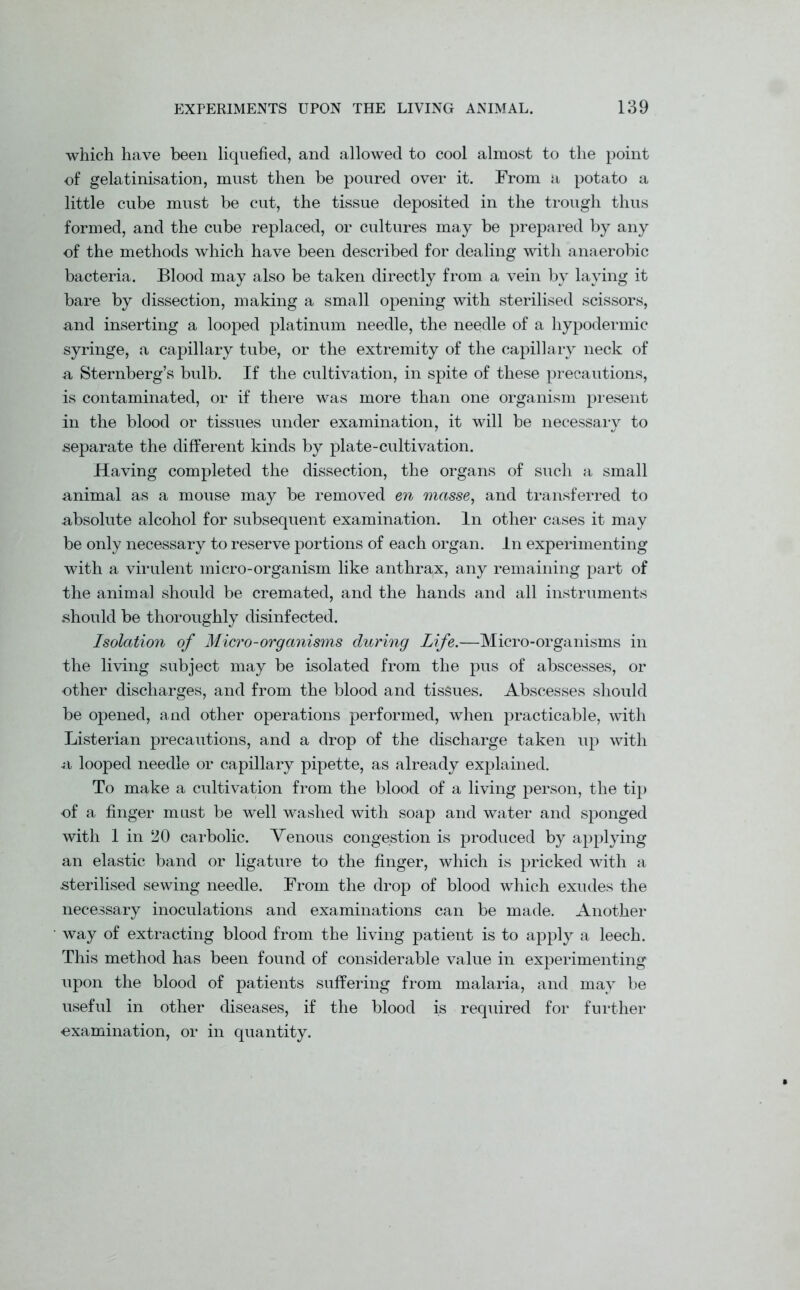 which have been liquefied, and allowed to cool almost to the point of gelatinisation, must then be poured over it. From a potato a little cube must be cut, the tissue deposited in the trough thus formed, and the cube replaced, or cultures may be prepared by any of the methods which have been described for dealing with anaerobic bacteria. Blood may also be taken directly from a vein by laying it bare by dissection, making a small opening with sterilised scissors, and inserting a looped platinum needle, the needle of a hypodermic syringe, a capillary tube, or the extremity of the capillary neck of a Sternberg’s bulb. If the cultivation, in spite of these precautions, is contaminated, or if there was more than one organism present in the blood or tissues under examination, it will be necessary to separate the different kinds by plate-cultivation. Having completed the dissection, the organs of such a small animal as a mouse may be removed en masse, and transferred to absolute alcohol for subsequent examination. In other cases it may be only necessary to reserve portions of each organ. In experimenting with a virulent micro-organism like anthrax, any remaining part of the animal should be cremated, and the hands and all instruments should be thoroughly disinfected. Isolation of Micro-organisms during Life.—Micro-organisms in the living subject may be isolated from the pus of abscesses, or other discharges, and from the blood and tissues. Abscesses should be opened, and other operations performed, when practicable, with Listerian precautions, and a drop of the discharge taken up with a looped needle or capillary pipette, as already explained. To make a cultivation from the blood of a living person, the tip of a finger must be well washed with soap and water and sponged with 1 in 20 carbolic. Venous congestion is produced by applying an elastic band or ligature to the finger, which is pricked with a sterilised sewing needle. From the drop of blood which exudes the necessary inoculations and examinations can be made. Another way of extracting blood from the living patient is to apply a leech. This method has been found of considerable value in experimenting upon the blood of patients suffering from malaria, and may be useful in other diseases, if the blood is required for further examination, or in quantity.