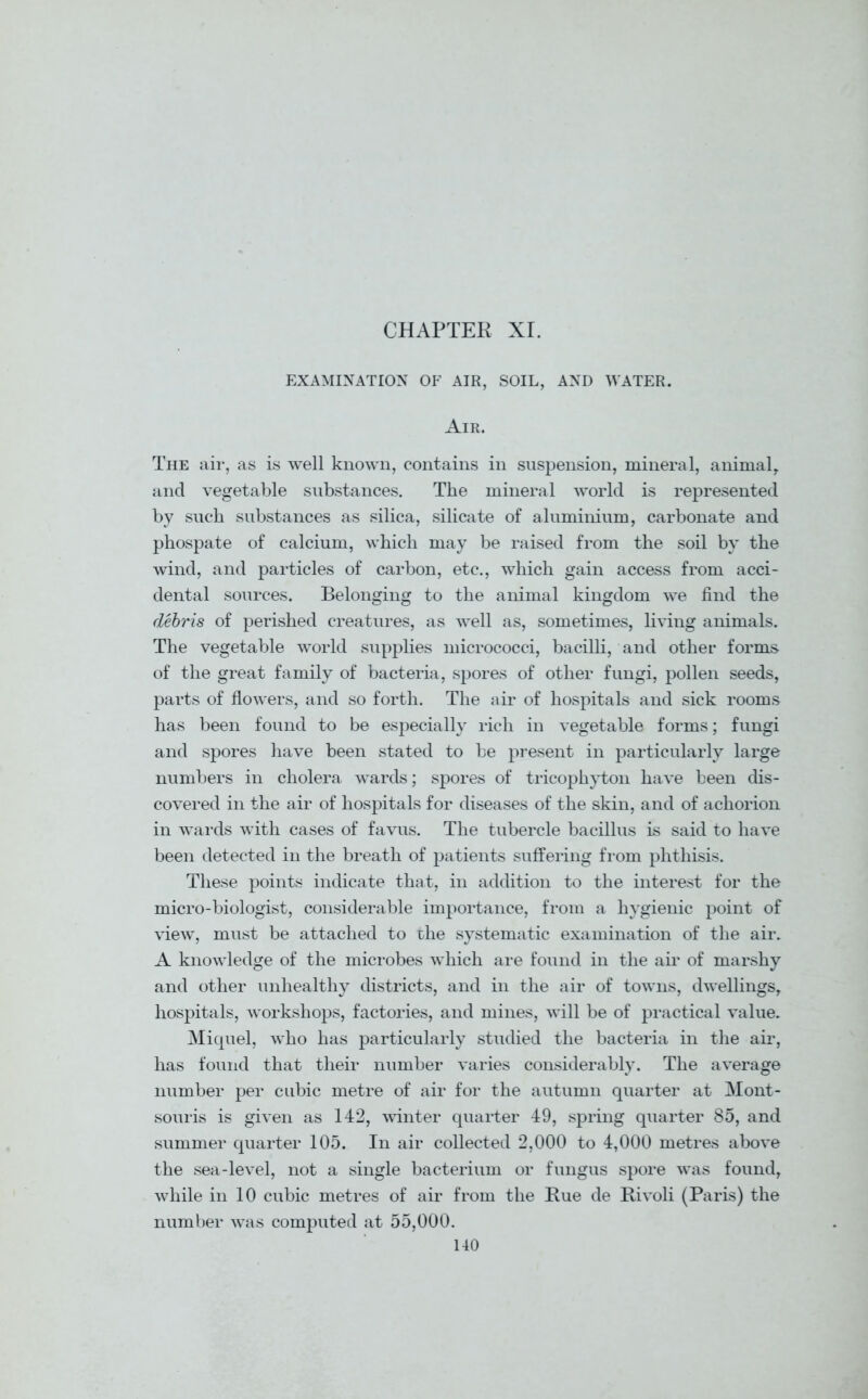 EXAMINATION OF AIR, SOIL, AND WATER. Air. The air, as is well known, contains in suspension, mineral, animal, and vegetable substances. The mineral world is represented by such substances as silica, silicate of aluminium, carbonate and phospate of calcium, which may be raised from the soil by the wind, and particles of carbon, etc., which gain access from acci- dental sources. Belonging to the animal kingdom we find the debris of perished creatures, as well as, sometimes, living animals. The vegetable world supplies micrococci, bacilli, and other forms of the great family of bacteria, spores of other fungi, pollen seeds, parts of flowers, and so forth. The air of hospitals and sick rooms has been found to be especially rich in vegetable forms; fungi and spores have been stated to be present in particularly large numbers in cholera wards; spores of tricophyton have been dis- covered in the air of hospitals for diseases of the skin, and of achorion in wards with cases of favus. The tubercle bacillus is said to have been detected in the breath of patients suffering from phthisis. These points indicate that, in addition to the interest for the micro-biologist, considerable importance, from a hygienic point of view, must be attached to the systematic examination of the air. A knowledge of the microbes which are found in the air of marshy and other unhealthy districts, and in the air of towns, dwellings, hospitals, workshops, factories, and mines, will be of practical value. Miquel, who has particularly studied the bacteria in the air, has found that their number varies considerably. The average number per cubic metre of air for the autumn quarter at Mont- souris is given as 142, winter quarter 49, spring quarter 85, and summer quarter 105. In air collected 2,000 to 4,000 metres above the sea-level, not a single bacterium or fungus spore was found, while in 10 cubic metres of air from the Rue de Rivoli (Paris) the number was computed at 55,000.