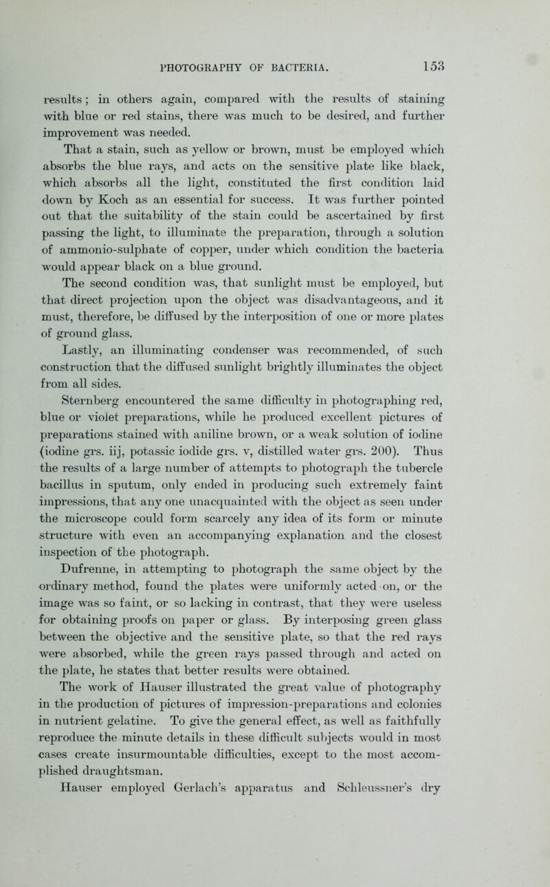 results; in others again, compared with the results of staining with blue or red stains, there was much to be desired, and further improvement was needed. That a stain, such as yellow or brown, must be employed which absorbs the blue rays, and acts on the sensitive plate like black, which absorbs all the light, constituted the first condition laid down by Koch as an essential for success. It was further pointed out that the suitability of the stain could be ascertained by first passing the light, to illuminate the preparation, through a solution of ammonio-sulphate of copper, under which condition the bacteria would appear black on a blue ground. The second condition was, that sunlight must be employed, but that direct projection upon the object was disadvantageous, and it must, therefore, be diffused by the interposition of one or more plates of ground glass. Lastly, an illuminating condenser was recommended, of such construction that the diffused sunlight brightly illuminates the object from all sides. Sternberg encountered the same difficulty in photographing red, blue or violet preparations, while he produced excellent pictures of preparations stained with aniline brown, or a weak solution of iodine (iodine grs. iij, potassic iodide grs. v, distilled water grs. 200). Thus the results of a large number of attempts to photograph the tubercle bacillus in sputum, only ended in producing such extremely faint impressions, that any one unacquainted with the object as seen under the microscope could form scarcely any idea of its form or minute structure with even an accompanying explanation and the closest inspection of the photograph. Dufrenne, in attempting to photograph the same object by the ordinary method, found the plates were uniformly acted on, or the image was so faint, or so lacking in contrast, that they were useless for obtaining proofs on paper or glass. By interposing green glass between the objective and the sensitive plate, so that the red rays were absorbed, while the green rays passed through and acted on the plate, he states that better results were obtained. The work of Hauser illustrated the great value of photography in the production of pictures of impression-preparations and colonies in nutrient gelatine. To give the general effect, as well as faithfully reproduce the minute details in these difficult subjects would in most cases create insurmountable difficulties, except to the most accom- plished draughtsman. Hauser employed Gerlach’s apparatus and Schleussner’s dry