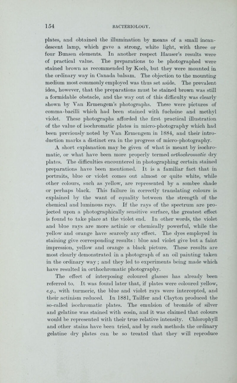 plates, and obtained the illumination by means of a small incan- descent lamp, which gave a strong, white light, with three or four Bunsen elements. In another respect Hauser’s results were of practical value. The preparations to be photographed were stained brown as recommended by Koch, but they were mounted in the ordinary way in Canada balsam. The objection to the mounting medium most commonly employed was thus set aside. The prevalent idea, however, that the preparations must be stained brown was still a formidable obstacle, and the way out of this difficulty was clearly shown by Van Ermengem’s photographs. These were pictures of comma-bacilli which had been stained with fuchsine and methyl violet. These photographs afforded the first practical illustration of the value of isochromatic plates in micro-photography which had been previously noted by Van Ermengem in 1884, and their intro- duction marks a distinct era in the progress of micro-photography. A short explanation may be given of what is meant by isochro- matic, or what have been more properly termed orthochromatic dry plates. The difficulties encountered in photographing certain stained preparations have been mentioned. It is a familiar fact that in portraits, blue or violet comes out almost or quite white, while other colours, such as yellow, are represented by a sombre shade or perhaps black. This failure in correctly translating colours is explained by the want of equality between the strength of the chemical and luminous rays. If the rays of the spectrum are pro- jected upon a photographically sensitive surface, the greatest effect is found to take place at the violet end. In other words, the violet and blue rays are more actinic or chemically powerful, while the yellow and orange have scarcely any effect. The dyes employed in staining give corresponding results : blue and violet give but a faint impression, yellow and orange a black picture. These results are most clearly demonstrated in a photograph of an oil painting taken in the ordinary way; and they led to experiments being made which have resulted in orthochromatic photography. The effect of interposing coloured glasses has already been referred to. It was found later that, if plates were coloured yellow, e.g., with turmeric, the blue and violet rays were intercepted, and their actinism reduced. In 1881, Tailfer and Clayton produced the so-called isochromatic plates. The emulsion of bromide of silver and gelatine was stained with eosin, and it was claimed that colours would be represented with their true relative intensity. Chlorophyll and other stains have been tried, and by such methods the ordinary gelatine dry plates can be so treated that they will reproduce