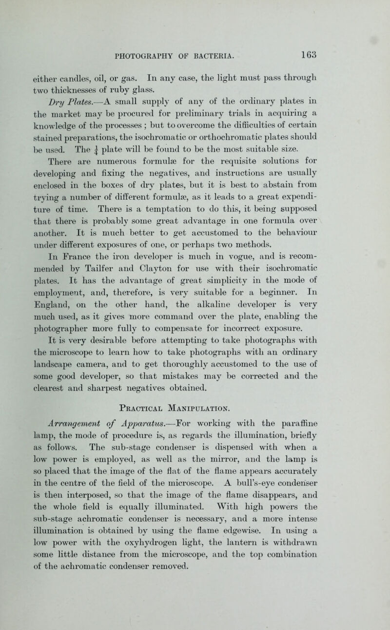 either candles, oil, or gas. In any case, the light must pass through two thicknesses of ruby glass. Dry Plates.—A small supply of any of the ordinary plates in the market may be procured for preliminary trials in acquiring a knowledge of the processes ; but to overcome the difficulties of certain stained preparations, the isochromatic or orthochromatic plates should be used. The | plate will be found to be the most suitable size. There are numerous formulae for the requisite solutions for developing and fixing the negatives, and instructions are usually enclosed in the boxes of dry plates, but it is best to abstain from trying a number of different formulae, as it leads to a great expendi- ture of time. There is a temptation to do this, it being supposed that there is probably some great advantage in one formula over another. It is much better to get accustomed to the behaviour under different exposures of one, or perhaps two methods. In France the iron developer is much in vogue, and is recom- mended by Tailfer and Clayton for use with their isochromatic plates. It has the advantage of great simplicity in the mode of employment, and, therefore, is very suitable for a beginner. In England, on the other hand, the alkaline developer is very much used, as it gives more command over the plate, enabling the photographer more fully to compensate for incorrect exposure. It is very desirable before attempting to take photographs with the microscope to learn how to take photographs with an ordinary landscape camera, and to get thoroughly accustomed to the use of some good developer, so that mistakes may be corrected and the clearest and sharpest negatives obtained. Practical Manipulation. Arrangement of Apparatus.—For working with the paraffine lamp, the mode of procedure is, as regards the illumination, briefly as follows. The sub-stage condenser is dispensed with when a low power is employed, as well as the mirror, and the lamp is so placed that the image of the flat of the flame appears accurately in the centre of the field of the microscope. A bull’s-eye condenser is then interposed, so that the image of the flame disappears, and the whole field is equally illuminated. With high powers the sub-stage achromatic condenser is necessary, and a more intense illumination is obtained by using the flame edgewise. In using a low power with the oxyhydrogen light, the lantern is withdrawn some little distance from the microscope, and the top combination of the achromatic condenser removed.