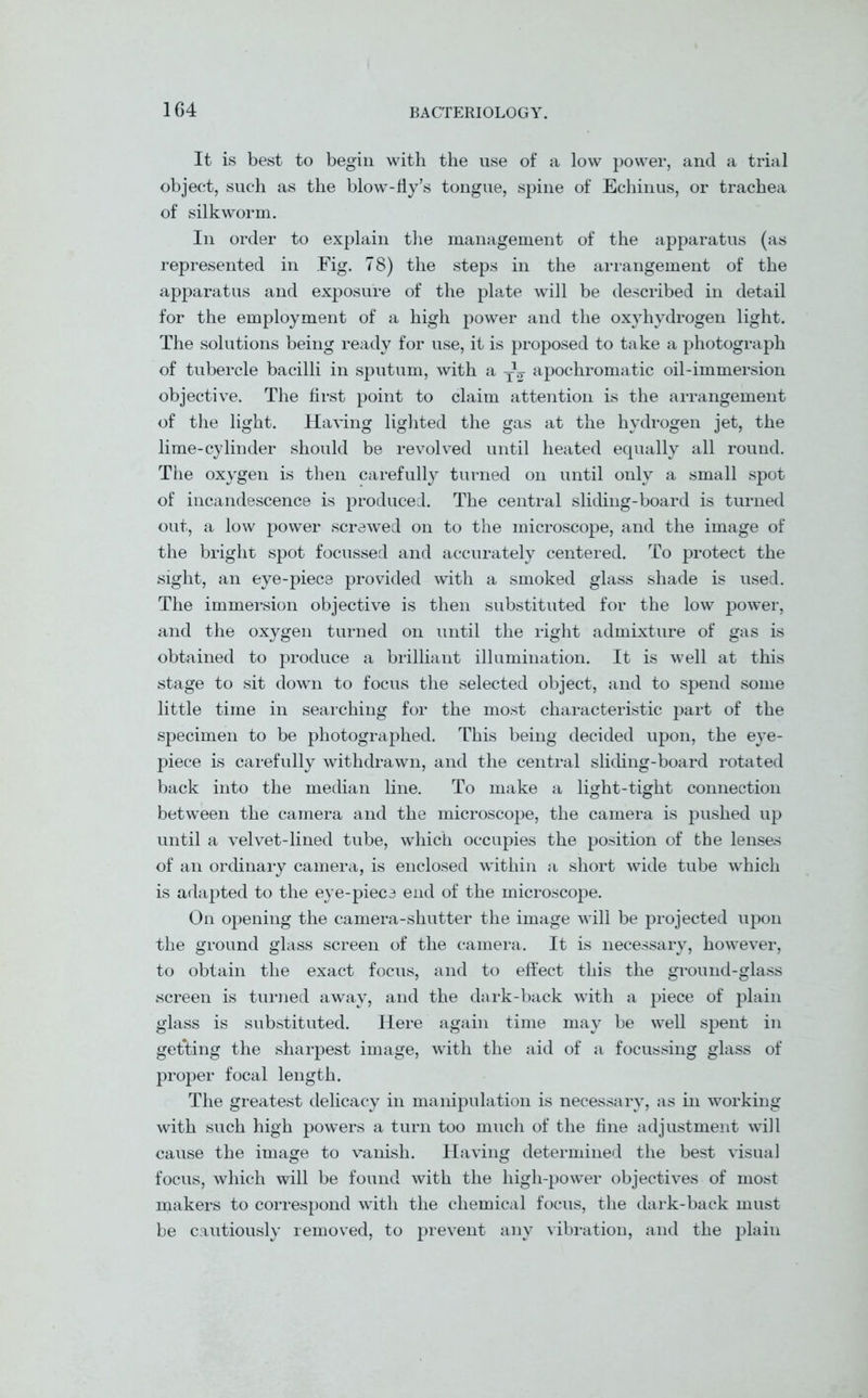 It is best to begin with the use of a low power, and a trial object, such as the blow-fly’s tongue, spine of Echinus, or trachea of silkworm. In order to explain the management of the apparatus (as represented in Fig. 78) the steps in the arrangement of the apparatus and exposure of the plate will be described in detail for the employment of a high power and the oxyhydrogen light. The solutions being ready for use, it is proposed to take a photograph of tubercle bacilli in sputum, with a TV apochromatic oil-immersion objective. The first point to claim attention is the arrangement of the light. Having lighted the gas at the hydrogen jet, the lime-cylinder should be revolved until heated equally all round. The oxygen is then carefully turned on until only a small spot of incandescence is produced. The central sliding-board is turned out, a low power screwed on to the microscope, and the image of the bright spot focussed and accurately centered. To protect the sight, an eye-piece provided with a smoked glass shade is used. The immersion objective is then substituted for the low power, and the oxygen turned on until the right admixture of gas is obtained to produce a brilliant illumination. It is well at this stage to sit down to focus the selected object, and to spend some little time in searching for the most characteristic part of the specimen to be photographed. This being decided upon, the eye- piece is carefully withdrawn, and the central sliding-board rotated back into the median line. To make a light-tight connection between the camera and the microscope, the camera is pushed up until a velvet-lined tube, which occupies the position of the lenses of an ordinary camera, is enclosed within a short wide tube which is adapted to the eye-piece end of the microscope. On opening the camera-shutter the image will be projected upon the ground glass screen of the camera. It is necessary, however, to obtain the exact focus, and to effect this the ground-glass screen is turned away, and the dark-back with a piece of plain glass is substituted. Here again time may be well spent in getting the sharpest image, with the aid of a focussing glass of proper focal length. The greatest delicacy in manipulation is necessary, as in working with such high powers a turn too much of the fine adjustment will cause the image to vanish. Having determined the best visual focus, which will be found with the high-power objectives of most makers to correspond with the chemical focus, the dark-back must be cautiously removed, to prevent any vibration, and the plain