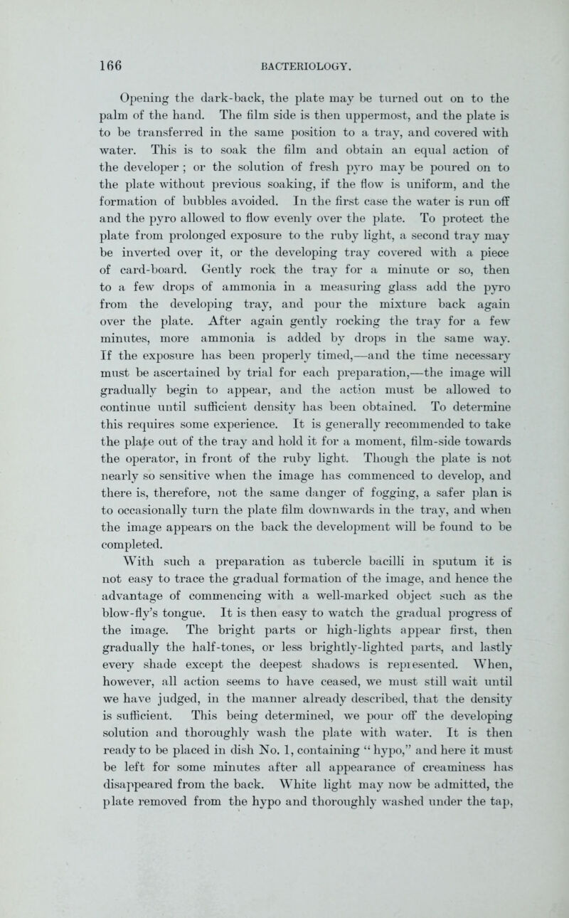 Opening the dark-back, the plate may be turned out on to the palm of the hand. The film side is then uppermost, and the plate is to be transferred in the same position to a tray, and covered with water. This is to soak the film and obtain an equal action of the developer ; or the solution of fresh pyro may be poured on to the plate without previous soaking, if the flow is uniform, and the formation of bubbles avoided. In the first case the water is run off and the pyro allowed to flow evenly over the plate. To protect the plate from prolonged exposure to the ruby light, a second tray may be inverted over it, or the developing tray covered with a piece of card-board. Gently rock the tray for a minute or so, then to a few drops of ammonia in a measuring glass add the pyro from the developing tray, and pour the mixture back again over the plate. After again gently rocking the tray for a few minutes, more ammonia is added by drops in the same way. If the exposure has been properly timed,—and the time necessary must be ascertained by trial for each preparation,—the image will gradually begin to appear, and the action must be allowed to continue until sufficient density has been obtained. To determine this requires some experience. It is generally recommended to take the plafe out of the tray and hold it for a moment, film-side towards the operator, in front of the ruby light. Though the plate is not nearly so sensitive when the image has commenced to develop, and there is, therefore, not the same danger of fogging, a safer plan is to occasionally turn the plate film downwards in the tray, and when the image appears on the back the development will be found to be completed. With such a preparation as tubercle bacilli in sputum it is not easy to trace the gradual formation of the image, and hence the advantage of commencing with a well-marked object such as the blow-fly’s tongue. It is then easy to watch the gradual progress of the image. The bright parts or high-lights appear first, then gradually the half-tones, or less brightly-lighted parts, and lastly every shade except the deepest shadows is represented. When, however, all action seems to have ceased, we must still wait until we have judged, in the manner already described, that the density is sufficient. This being determined, we pour off the developing solution and thoroughly wash the plate with water. It is then ready to be placed in dish No. 1, containing “ hypo,” and here it must be left for some minutes after all appearance of creaminess has disappeared from the back. White light may now be admitted, the plate removed from the hypo and thoroughly washed under the tap,