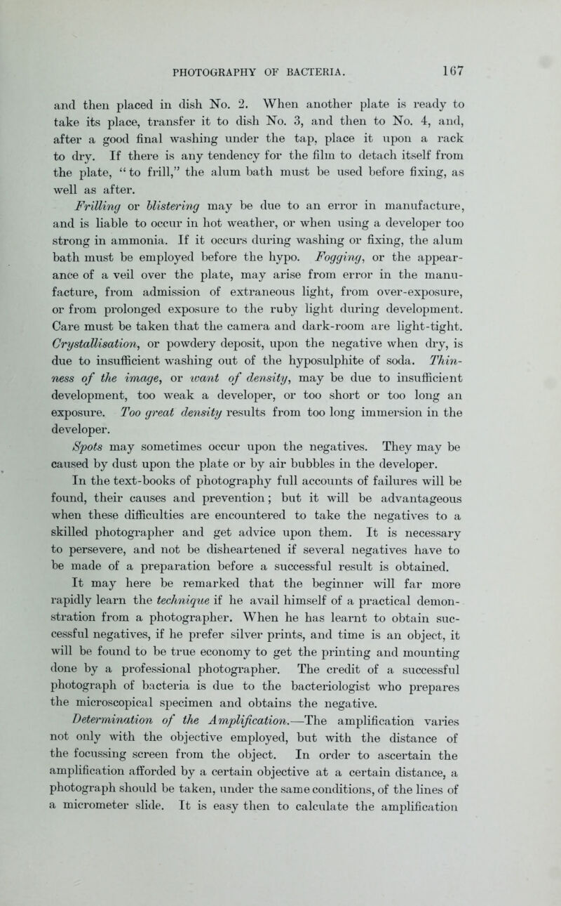 and then placed in dish No. 2. When another plate is ready to take its place, transfer it to dish No. 3, and then to No. 4, and, after a good final washing under the tap, place it upon a rack to dry. If there is any tendency for the film to detach itself from the plate, “ to frill,” the alum bath must be used before fixing, as well as after. Frilling or blistering may be due to an error in manufacture, and is liable to occur in hot weather, or when using a developer too strong in ammonia. If it occurs during washing or fixing, the alum bath must be employed before the hypo. Fogging, or the appear- ance of a veil over the plate, may arise from error in the manu- facture, from admission of extraneous light, from over-exposure, or from prolonged exposure to the ruby light during development. Care must be taken that the camera and dark-room are light-tight. Crystallisation, or powdery deposit, upon the negative when dry, is due to insufficient washing out of the hyposulphite of soda. Thin- ness of the image, or want of density, may be due to insufficient development, too weak a developer, or too short or too long an exposure. Too great density results from too long immersion in the developer. Spots may sometimes occur upon the negatives. They may be caused by dust upon the plate or by air bubbles in the developer. In the text-books of photography full accounts of failures will be found, their causes and prevention; but it will be advantageous when these difficulties are encountered to take the negatives to a skilled photographer and get advice upon them. It is necessary to persevere, and not be disheartened if several negatives have to be made of a preparation before a successful result is obtained. It may here be remarked that the beginner will far more rapidly learn the technique if he avail himself of a practical demon- stration from a photographer. When he has learnt to obtain suc- cessful negatives, if he prefer silver prints, and time is an object, it will be found to be true economy to get the printing and mounting done by a professional photographer. The credit of a successful photograph of bacteria is due to the bacteriologist who prepares the microscopical specimen and obtains the negative. Determination of the Amplification.—The amplification varies not only with the objective employed, but with the distance of the focussing screen from the object. In order to ascertain the amplification afforded by a certain objective at a certain distance, a photograph should be taken, under the same conditions, of the lines of a micrometer slide. It is easy then to calculate the amplification