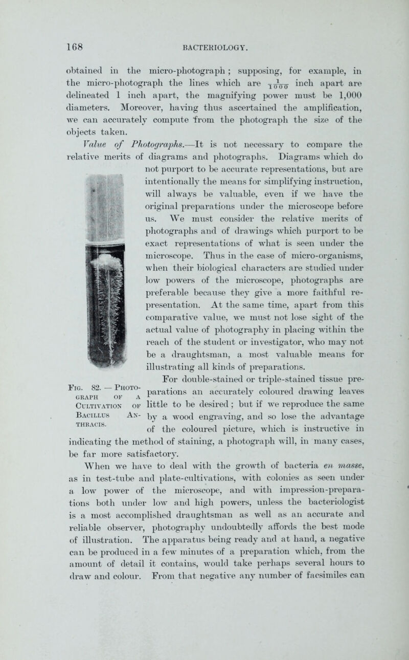 obtained in the micro-photograph ; supposing, for example, in the micro-photograph the lines which are inch apart are delineated 1 inch apart, the magnifying power must he 1,000 diameters. Moreover, having thus ascertained the amplification, we can accurately compute from the photograph the size of the objects taken. Value of Photographs.—It is not necessary to compare the relative merits of diagrams and photographs. Diagrams which do not purport to be accurate representations, but are intentionally the means for simplifying instruction, will always be valuable, even if we have the original preparations under the microscope before us. We must consider the relative merits of photographs and of drawings which purport to be exact representations of what is seen under the microscope. Thus in the case of micro-organisms, when their biological characters are studied under low powers of the microscope, photographs are preferable because they give a more faithful re- presentation. At the same time, apart from this comparative value, we must not lose sight of the actual value of photography in placing within the reach of the student or investigator, who may not be a draughtsman, a most valuable means for illustrating all kinds of preparations. For double-stained or triple-stained tissue pre- parations an accurately coloured drawing leaves Cultivation of little to be desired ; but if we reproduce the same Bacillus An- by a WOod engraving, and so lose the advantage of the coloured picture, which is instructive in indicating the method of staining, a photograph will, in many cases, be far more satisfactory. When we have to deal with the growth of bacteria en masse, as in test-tube and plate-cultivations, with colonies as seen under a low power of the microscope, and with impression-prepara- tions both under low and high powers, unless the bacteriologist is a most accomplished draughtsman as well as an accurate and reliable observer, photography undoubtedly affords the best mode of illustration. The apparatus being ready and at hand, a negative can be produced in a few minutes of a preparation which, from the amount of detail it contains, would take perhaps several hours to draw and colour. From that negative any number of facsimiles can