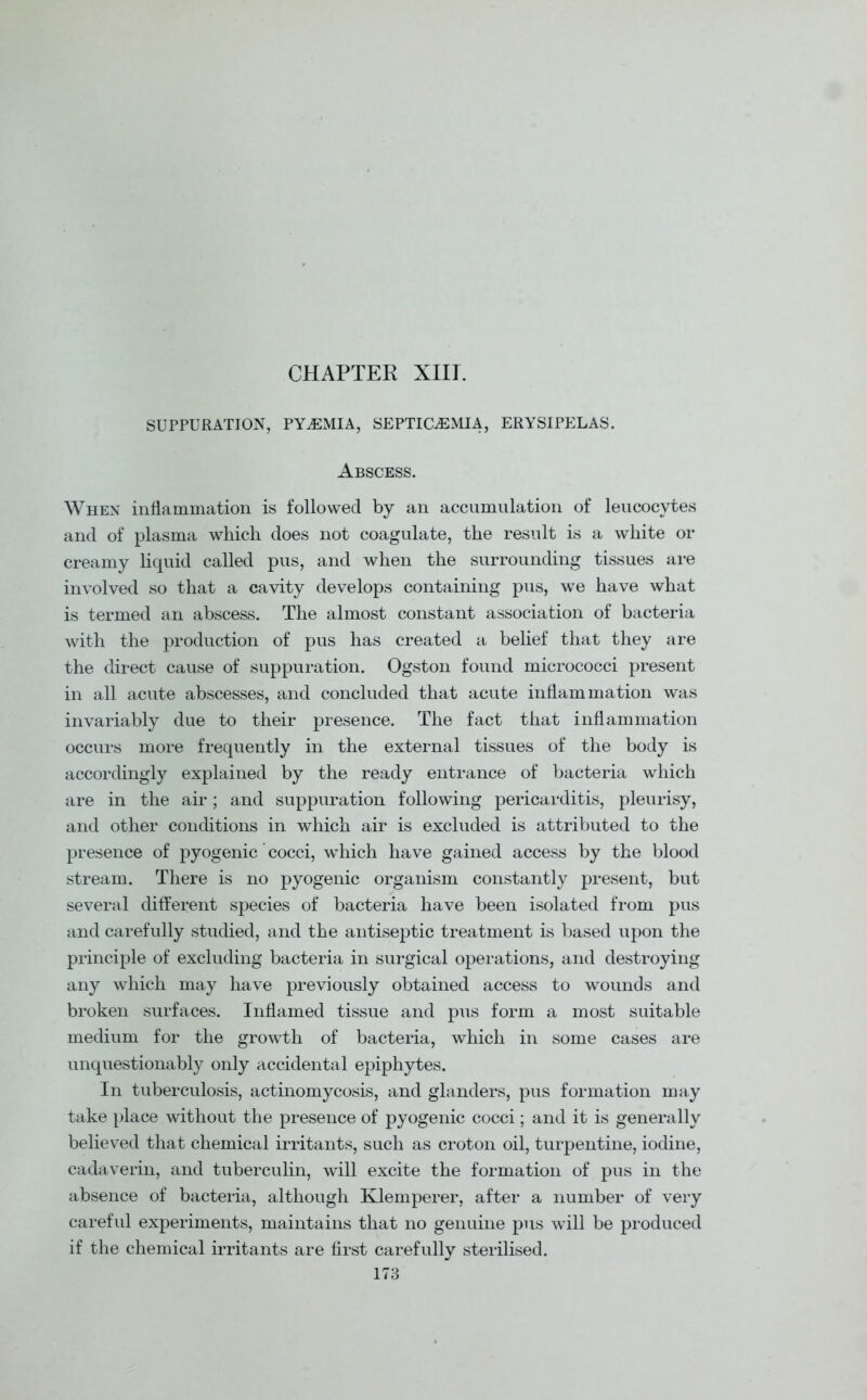 CHAPTER XIII. SUPPURATION, PYAEMIA, SEPTICAEMIA, ERYSIPELAS. Abscess. When inflammation is followed by an accumulation of leucocytes and of plasma which does not coagulate, the result is a white or creamy liquid called pus, and when the surrounding tissues are involved so that a cavity develops containing pus, we have what is termed an abscess. The almost constant association of bacteria with the production of pus has created a belief that they are the direct cause of suppuration. Ogston found micrococci present in all acute abscesses, and concluded that acute inflammation was invariably due to their presence. The fact that inflammation occurs more frequently in the external tissues of the body is accordingly explained by the ready entrance of bacteria which are in the air; and suppuration following pericarditis, pleurisy, and other conditions in which air is excluded is attributed to the presence of pyogenic cocci, which have gained access by the blood stream. There is no pyogenic organism constantly present, but several different species of bacteria have been isolated from pus and carefully studied, and the antiseptic treatment is based upon the principle of excluding bacteria in surgical operations, and destroying any which may have previously obtained access to wounds and broken surfaces. Inflamed tissue and pus form a most suitable medium for the growth of bacteria, which in some cases are unquestionably only accidental epiphytes. In tuberculosis, actinomycosis, and glanders, pus formation may take place without the presence of pyogenic cocci; and it is generally believed that chemical irritants, such as croton oil, turpentine, iodine, cadaverin, and tuberculin, will excite the formation of pus in the absence of bacteria, although Klemperer, after a number of very careful experiments, maintains that no genuine pus will be produced if the chemical irritants are first carefully sterilised.