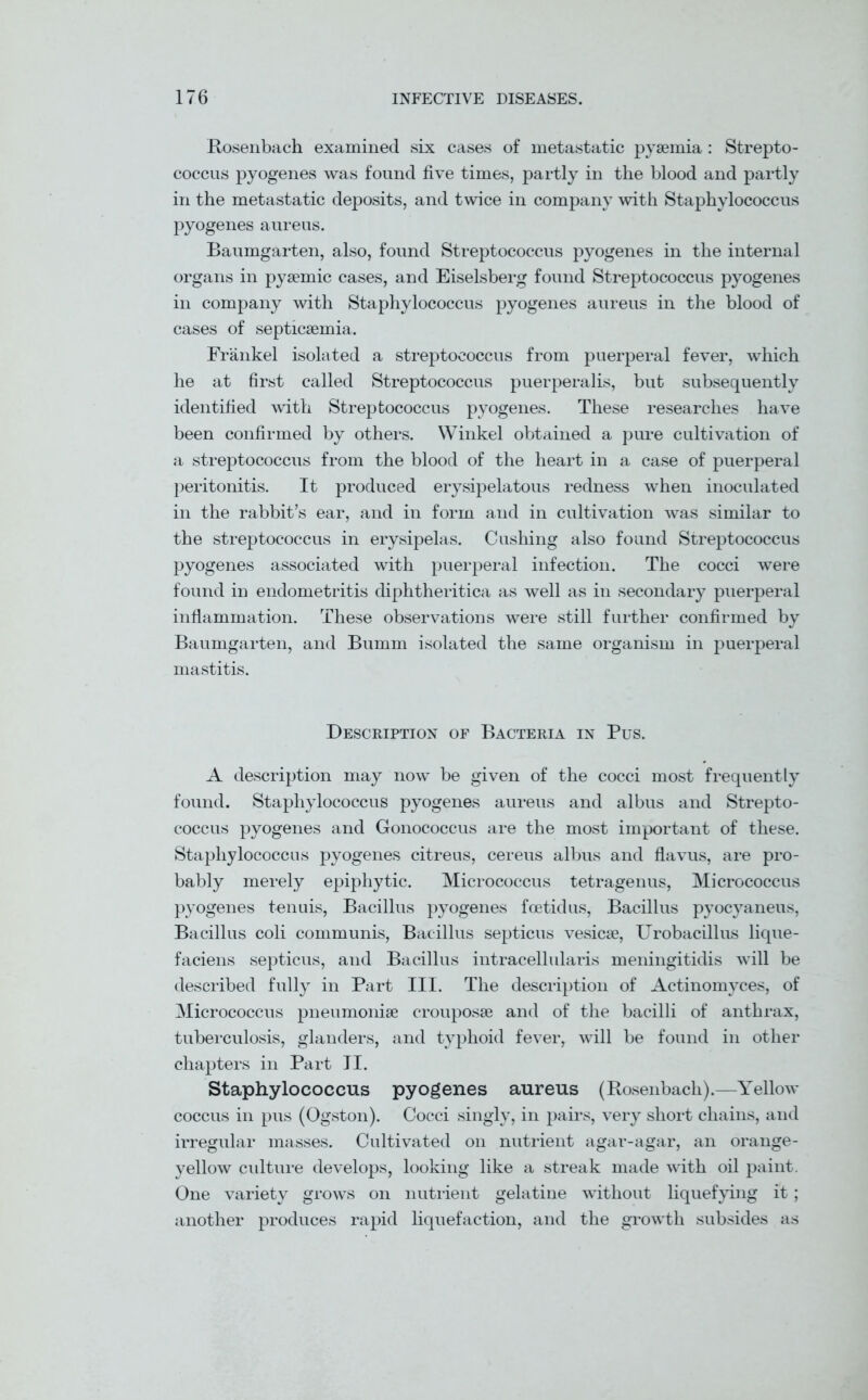 Rosenbach examined six cases of metastatic pyaemia : Strepto- coccus pyogenes was found five times, partly in the blood and partly in the metastatic deposits, and twice in company with Staphylococcus pyogenes aureus. Baumgarten, also, found Streptococcus pyogenes in the internal organs in pyaemic cases, and Eiselsberg found Streptococcus pyogenes in company with Staphylococcus pyogenes aureus in the blood of cases of septicaemia. Frankel isolated a streptococcus from puerperal fever, which he at first called Streptococcus puerperalis, but subsequently identified with Streptococcus pyogenes. These researches have been confirmed by others. Winkel obtained a pure cultivation of a streptococcus from the blood of the heart in a case of puerperal peritonitis. It produced erysipelatous redness when inoculated in the rabbit’s ear, and in form and in cultivation was similar to the streptococcus in erysipelas. Cushing also found Streptococcus pyogenes associated with puerperal infection. The cocci were found in endometritis diphtheritica as well as in secondary puerperal inflammation. These observations were still further confirmed by Baumgarten, and Bumm isolated the same organism in puerperal mastitis. Description of Bacteria in Pus. A description may now be given of the cocci most frequently found. Staphylococcus pyogenes aureus and albus and Strepto- coccus pyogenes and Gonococcus are the most important of these. Staphylococcus pyogenes citreus, cereus albus and flavus, are pro- bably merely epiphytic. Micrococcus tetragenus, Micrococcus pyogenes tenuis, Bacillus pyogenes foetid us, Bacillus pyocyaneus, Bacillus coli communis, Bacillus septicus vesicse, Urobacillus lique- faciens septicus, and Bacillus intracellularis meningitidis will be described fully in Part III. The description of Actinomyces, of Micrococcus pneumoniae crouposae and of the bacilli of anthrax, tuberculosis, glanders, and typhoid fever, will be found in other chapters in Part II. Staphylococcus pyogenes aureus (Rosenbach).—Yellow coccus in pus (Ogston). Cocci singly, in pairs, very short chains, and irregular masses. Cultivated on nutrient agar-agar, an orange- yellow culture develops, looking like a streak made with oil paint. One variety grows on nutrient gelatine without liquefying it; another produces rapid liquefaction, and the growth subsides as