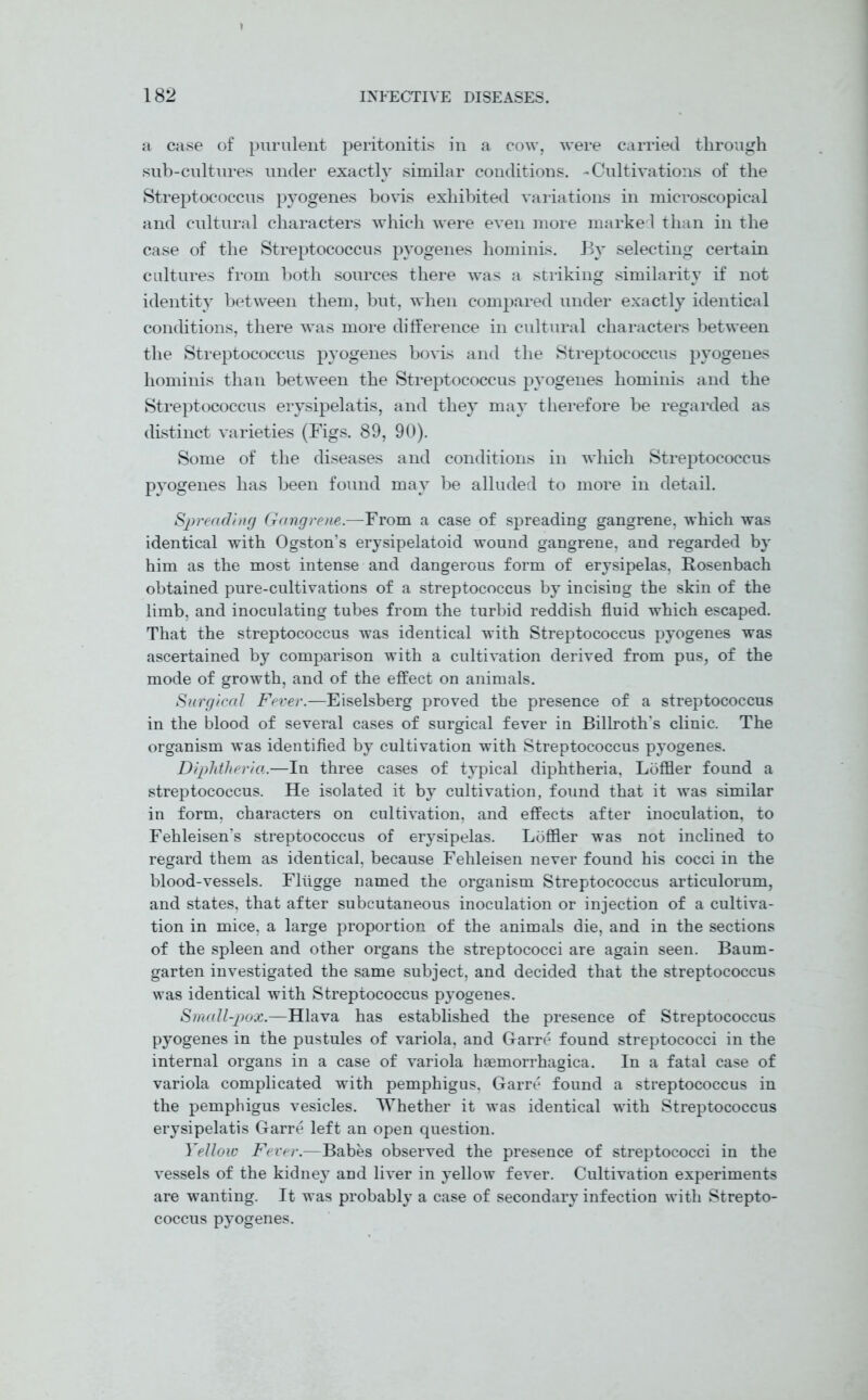 a case of purulent peritonitis in a cow, were carried through sub-cultures under exactly similar conditions. -Cultivations of the Streptococcus pyogenes bo vis exhibited variations in microscopical and cultural characters which were even more marked than in the case of the Streptococcus pyogenes hominis. By selecting certain cultures from both sources there was a striking similarit}’ if not identity between them, but, when compared under exactly identical conditions, there was more difference in cultural characters between the Streptococcus pyogenes bovis and the Streptococcus pyogenes hominis than between the Streptococcus pyogenes hominis and the Streptococcus erysipelatis, and they may therefore be regarded as distinct varieties (Figs. 89, 90). Some of the diseases and conditions in which Streptococcus pyogenes has been found may be alluded to more in detail. Spreading Gangrene.—From a case of spreading gangrene, which was identical with Ogston’s erysipelatoid wound gangrene, and regarded by him as the most intense and dangerous form of erysipelas, Rosenbach obtained pure-cultivations of a streptococcus by incising the skin of the limb, and inoculating tubes from the turbid reddish fluid which escaped. That the streptococcus was identical with Streptococcus pyogenes was ascertained by comparison with a cultivation derived from pus, of the mode of growth, and of the effect on animals. Surgical Fever.—Eiselsberg proved the presence of a streptococcus in the blood of several cases of surgical fever in Billroth's clinic. The organism was identified by cultivation with Streptococcus pyogenes. Diphtheria.—In three cases of typical diphtheria, Loffler found a streptococcus. He isolated it by cultivation, found that it was similar in form, characters on cultivation, and effects after inoculation, to Fehleisen’s streptococcus of erysipelas. Loffler was not inclined to regard them as identical, because Fehleisen never found his cocci in the blood-vessels. Fltigge named the organism Streptococcus articulorum, and states, that after subcutaneous inoculation or injection of a cultiva- tion in mice, a large proportion of the animals die, and in the sections of the spleen and other organs the streptococci are again seen. Baum- garten investigated the same subject, and decided that the streptococcus was identical with Streptococcus pyogenes. Small-pox.—Hlava has established the presence of Streptococcus pyogenes in the pustules of variola, and Garre found streptococci in the internal organs in a case of variola haemorrhagica. In a fatal case of variola complicated with pemphigus, Garre found a streptococcus in the pemphigus vesicles. Whether it was identical with Streptococcus erysipelatis Garre left an open question. Yellow Fever.—Babes observed the presence of streptococci in the vessels of the kidney and liver in yellow fever. Cultivation experiments are wanting. It was probably a case of secondary infection with Strepto- coccus pyogenes.