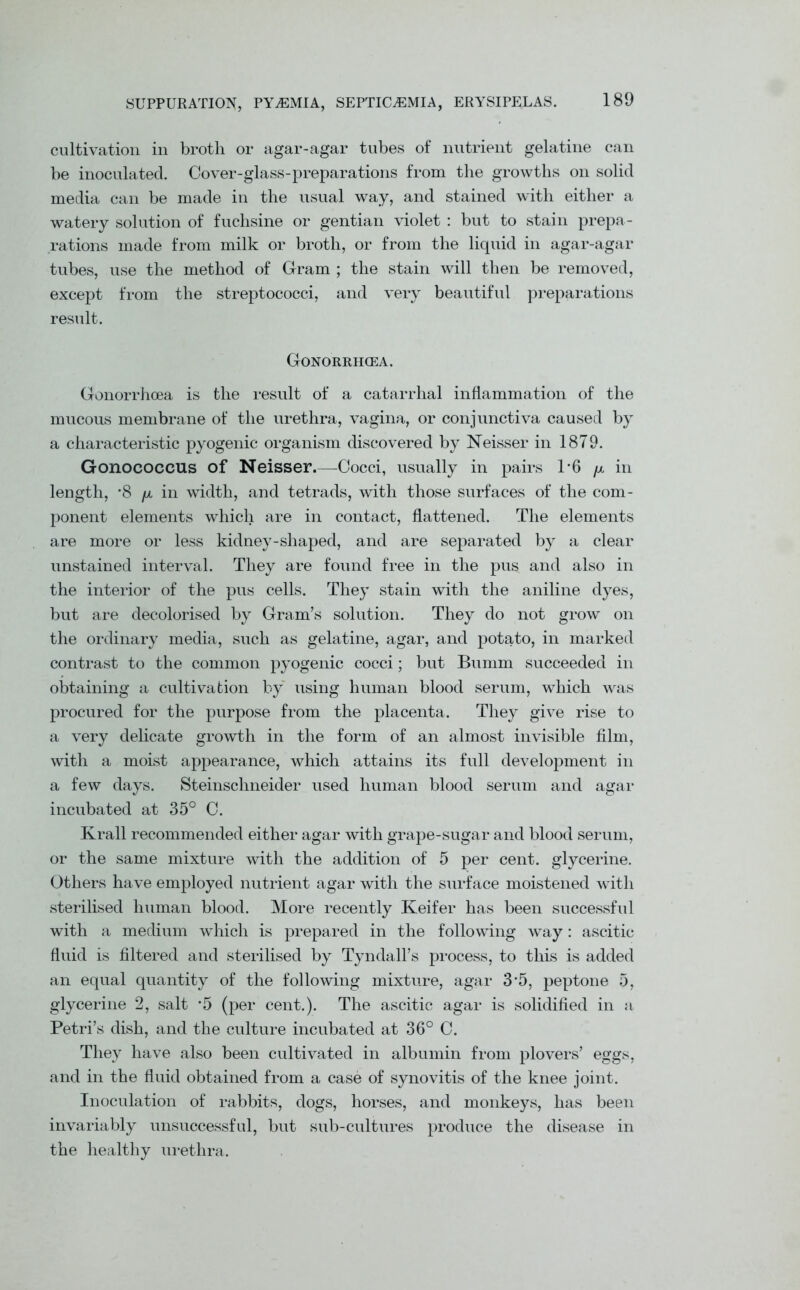 cultivation in broth or agar-agar tubes of nutrient gelatine can be inoculated. Cover-glass-preparations from the growths on solid media can be made in the usual way, and stained with either a watery solution of fuchsine or gentian violet : but to stain prepa- rations made from milk or broth, or from the liquid in agar-agar tubes, use the method of Gram ; the stain will then be removed, except from the streptococci, and very beautiful preparations result. Gonorrhoea. Gonorrhoea is the result of a catarrhal inflammation of the mucous membrane of the urethra, vagina, or conjunctiva caused by a characteristic pyogenic organism discovered by Neisser in 1879. Gonococcus of Neisser.—Cocci, usually in pairs 1*6 /x in length, '8 /x in width, and tetrads, with those surfaces of the com- ponent elements which are in contact, flattened. The elements are more or less kidney-shaped, and are separated by a clear unstained interval. They are found free in the pus and also in the interior of the pus cells. They stain with the aniline dyes, but are decolorised by Gram’s solution. They do not grow on the ordinary media, such as gelatine, agar, and potato, in marked contrast to the common pyogenic cocci; but Burnm succeeded in obtaining a cultivation by using human blood serum, which was procured for the purpose from the placenta. They give rise to a very delicate growth in the form of an almost invisible film, with a moist appearance, which attains its full development in a few days. Steinschneider used human blood serum and agar incubated at 35° C. Krall recommended either agar with grape-sugar and blood serum, or the same mixture with the addition of 5 per cent, glycerine. Others have employed nutrient agar with the surface moistened with sterilised human blood. More recently Keifer has been successful with a medium which is prepared in the following way: ascitic fluid is filtered and sterilised by Tyndall’s process, to this is added an equal quantity of the following mixture, agar 3‘5, peptone 5, glycerine 2, salt -5 (per cent.). The ascitic agar is solidified in a Petri’s dish, and the culture incubated at 36° C. They have also been cultivated in albumin from plovers’ eggs, and in the fluid obtained from a case of synovitis of the knee joint. Inoculation of rabbits, dogs, horses, and monkeys, has been invariably unsuccessful, but sub-cultures produce the disease in the healthy urethra.
