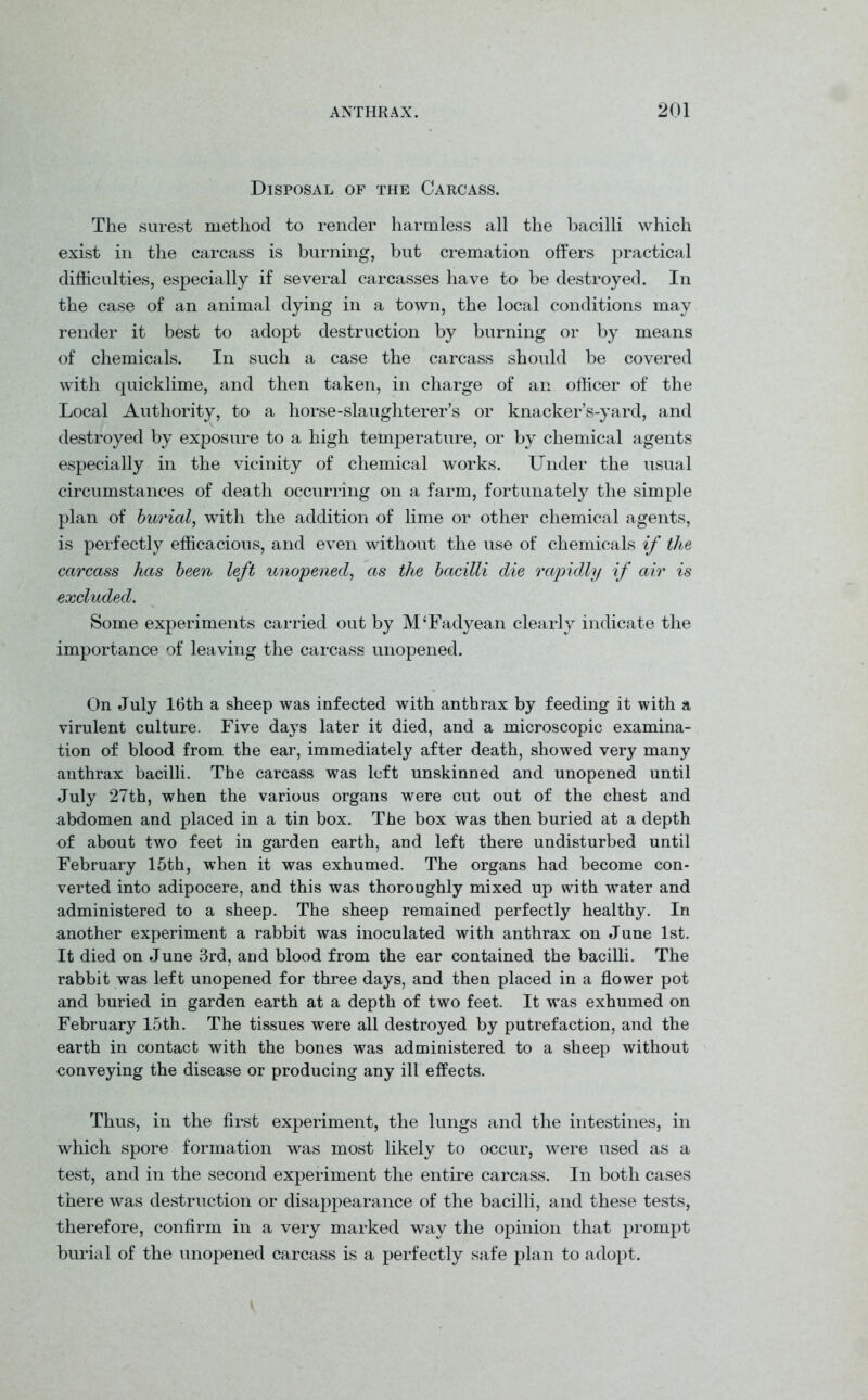 Disposal of the Carcass. The surest method to render harmless all the bacilli which exist in the carcass is burning, but cremation offers practical difficulties, especially if several carcasses have to be destroyed. In the case of an animal dying in a town, the local conditions may render it best to adopt destruction by burning or by means of chemicals. In such a case the carcass should be covered with quicklime, and then taken, in charge of an officer of the Local Authority, to a horse-slaughterer’s or knacker’s-yard, and destroyed by exposure to a high temperature, or by chemical agents especially in the vicinity of chemical works. Under the usual circumstances of death occurring on a farm, fortunately the simple plan of burial, with the addition of lime or other chemical agents, is perfectly efficacious, and even without the use of chemicals if the carcass has been left unopened, as the bacilli die rapidly if air is excluded. Some experiments carried out by M‘Fadyean clearly indicate the importance of leaving the carcass unopened. On July 16th a sheep was infected with anthrax by feeding it with a virulent culture. Five days later it died, and a microscopic examina- tion of blood from the ear, immediately after death, showed very many anthrax bacilli. The carcass was left unskinned and unopened until July 27th, when the various organs were cut out of the chest and abdomen and placed in a tin box. The box was then buried at a depth of about two feet in garden earth, and left there undisturbed until February 15th, when it was exhumed. The organs had become con- verted into adipocere, and this was thoroughly mixed up with water and administered to a sheep. The sheep remained perfectly healthy. In another experiment a rabbit was inoculated with anthrax on June 1st. It died on June 3rd, and blood from the ear contained the bacilli. The rabbit was left unopened for three days, and then placed in a flower pot and buried in garden earth at a depth of two feet. It was exhumed on February 15th. The tissues were all destroyed by putrefaction, and the earth in contact with the bones was administered to a sheep without conveying the disease or producing any ill effects. Thus, in the first experiment, the lungs and the intestines, in which spore formation was most likely to occur, were used as a test, and in the second experiment the entire carcass. In both cases there was destruction or disappearance of the bacilli, and these tests, therefore, confirm in a very marked way the opinion that prompt burial of the unopened carcass is a perfectly safe plan to adopt.