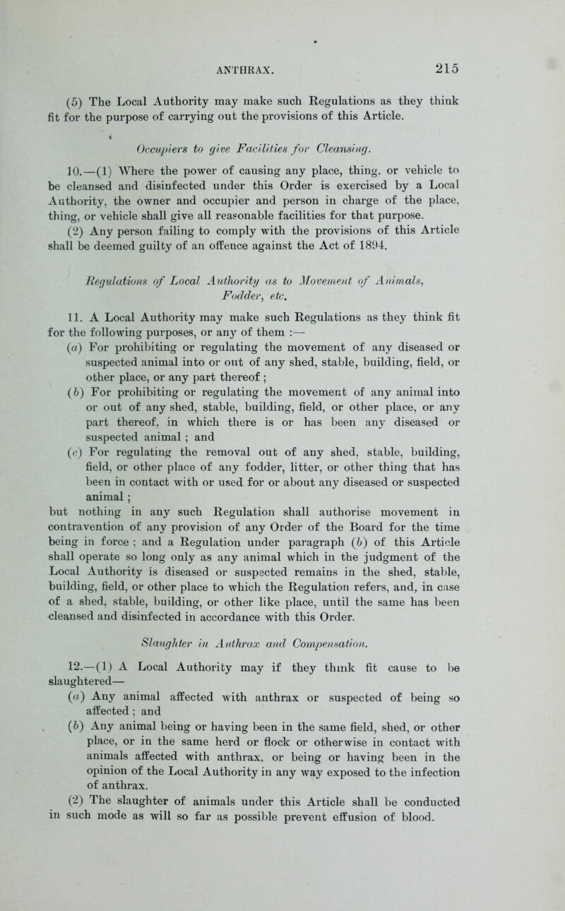(5) The Local Authority may make such Regulations as they think fit for the purpose of carrying out the provisions of this Article. 4 Occupiers to give Facilities for Cleansing. 10. —(1) Where the power of causing any place, thing, or vehicle to be cleansed and disinfected under this Order is exercised by a Local Authority, the owner and occupier and person in charge of the place, thing, or vehicle shall give all reasonable facilities for that purpose. (2) Any person failing to comply with the provisions of this Article shall be deemed guilty of an offence against the Act of 1894. Regulations of Local Authority as to Movement of Animals, Fodder, etc. 11. A Local Authority may make such Regulations as they think fit for the following purposes, or any of them :— (a) For prohibiting or regulating the movement of any diseased or suspected animal into or out of any shed, stable, building, field, or other place, or any part thereof ; (6) For prohibiting or regulating the movement of any animal into or out of any shed, stable, building, field, or other place, or any part thereof, in which there is or has been any diseased or suspected animal ; and (c) For regulating the removal out of any shed, stable, building, field, or other place of any fodder, litter, or other thing that has been in contact with or used for or about any diseased or suspected animal ; but nothing in any such Regulation shall authorise movement in contravention of any provision of any Order of the Board for the time being in force ; and a Regulation under paragraph (b) of this Article shall operate so long only as any animal which in the judgment of the Local Authority is diseased or suspected remains in the shed, stable, building, field, or other place to which the Regulation refers, and, in case of a shed, stable, building, or other like place, until the same has been cleansed and disinfected in accordance with this Order. Slaughter in Anthrax and Compensation. 12. —(1) A Local Authority may if they think fit cause to be slaughtered— (a') Any animal affected with anthrax or suspected of being so affected ; and (b) Any animal being or having been in the same field, shed, or other place, or in the same herd or flock or otherwise in contact with animals affected with anthrax, or being or having been in the opinion of the Local Authority in any way exposed to the infection of anthrax. (2) The slaughter of animals under this Article shall be conducted in such mode as will so far as possible prevent effusion of blood.