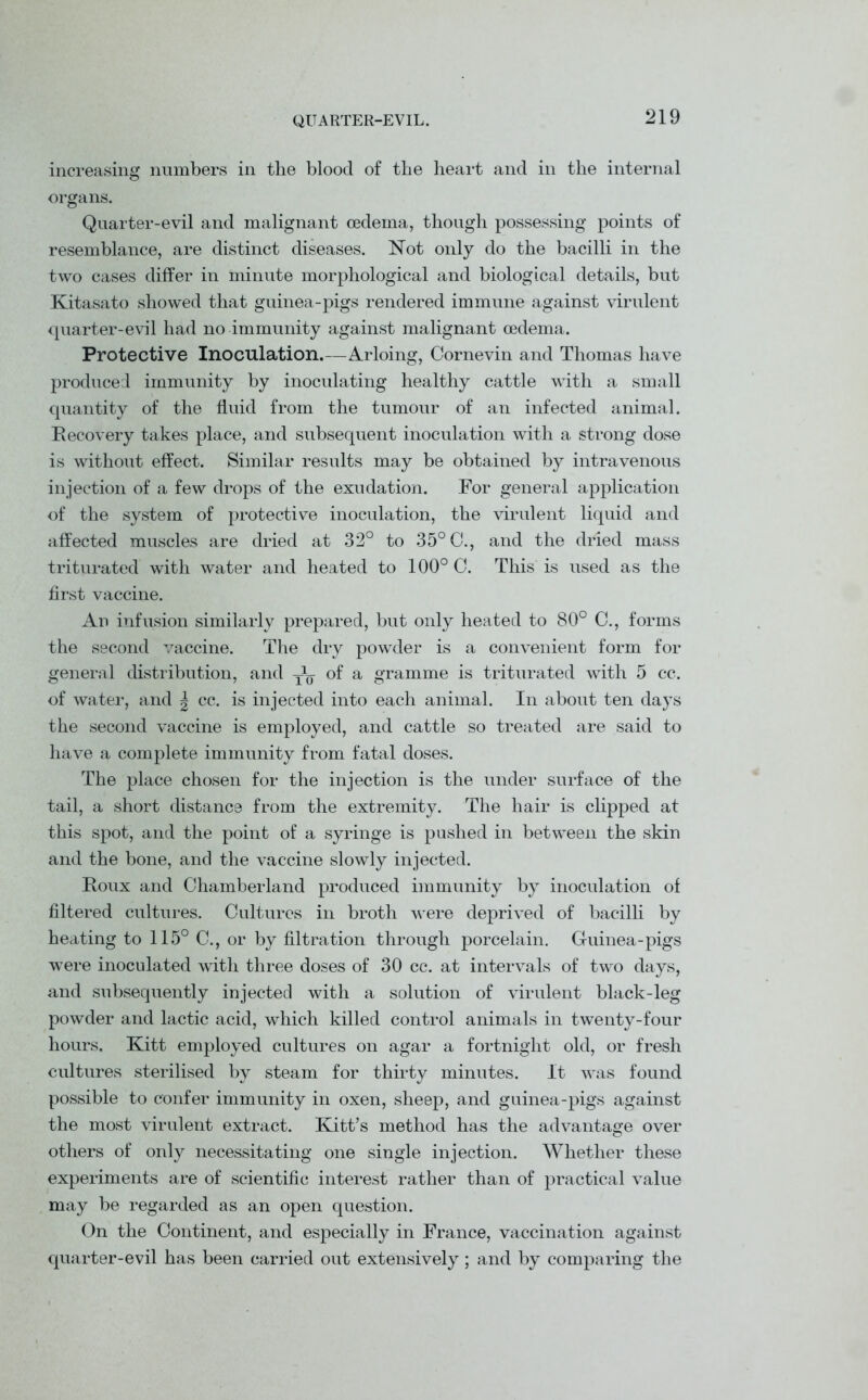 QUARTER-EVIL. increasing numbers in the blood of the heart and in the internal organs. Quarter-evil and malignant oedema, though possessing points of resemblance, are distinct diseases. Not only do the bacilli in the two cases differ in minute morphological and biological details, but Kitasato showed that guinea-pigs rendered immune against virulent quarter-evil had no immunity against malignant oedema. Protective Inoculation.—Arloing, Cornevin and Thomas have produced immunity by inoculating healthy cattle with a small quantity of the fluid from the tumour of an infected animal. Recovery takes place, and subsequent inoculation with a strong dose is without effect. Similar results may be obtained by intravenous injection of a few drops of the exudation. For general application of the system of protective inoculation, the virulent liquid and affected muscles are dried at 32° to 35° C., and the dried mass triturated with water and heated to 100° C. This is used as the first vaccine. An infusion similarly prepared, but only heated to 80° C., forms the second vaccine. The dry powder is a convenient form for general distribution, and y1^ of a gramme is triturated with 5 cc. of water, and \ cc. is injected into each animal. In about ten days the second vaccine is employed, and cattle so treated are said to have a complete immunity from fatal doses. The place chosen for the injection is the under surface of the tail, a short distance from the extremity. The hair is clipped at this spot, and the point of a syringe is pushed in between the skin and the bone, and the vaccine slowly injected. Roux and Chamberland produced immunity by inoculation of filtered cultures. Cultures in broth were deprived of bacilli by heating to 115° C., or by filtration through porcelain. Guinea-pigs were inoculated with three doses of 30 cc. at intervals of two days, and subsequently injected with a solution of virulent black-leg powder and lactic acid, which killed control animals in twenty-four hours. Kitt employed cultures on agar a fortnight old, or fresh cultures sterilised by steam for thirty minutes. It was found possible to confer immunity in oxen, sheep, and guinea-pigs against the most virulent extract. Kitt’s method has the advantage over others of only necessitating one single injection. Whether these experiments are of scientific interest rather than of practical value may be regarded as an open question. On the Continent, and especially in France, vaccination against quarter-evil has been carried out extensively; and by comparing the