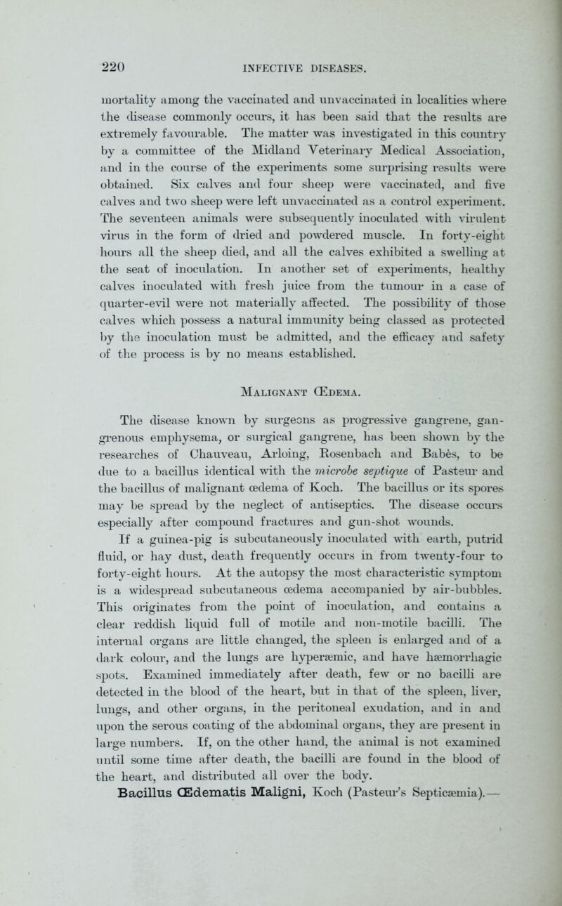 mortality among the vaccinated and unvaccinated in localities where the disease commonly occurs, it has been said that the results are extremely favourable. The matter was investigated in this country by a committee of the Midland Veterinary Medical Association, and in the course of the experiments some surprising results were obtained. Six calves and four sheep were vaccinated, and five calves and two sheep were left unvaccinated as a control experiment. The seventeen animals were subsequently inoculated with virulent virus in the form of dried and powdered muscle. In forty-eight hours all the sheep died, and all the calves exhibited a swelling at the seat of inoculation. In another set of experiments, healthy calves inoculated with fresh juice from the tumour in a case of quarter-evil were not materially affected. The possibility of those calves which possess a natural immunity being classed as protected by the inoculation must be admitted, and the efficacy and safety of the process is by no means established. Malignant GEdema. The disease known by surgeons as progressive gangrene, gan- grenous emphysema, or surgical gangrene, has been shown by the researches of Chauveau, Arloing, Rosenbach and Babes, to be due to a bacillus identical with the microbe septique of Pasteur and the bacillus of malignant oedema of Koch. The bacillus or its spores may be spread by the neglect of antiseptics. The disease occurs especially after compound fractures and gun-shot wounds. If a guinea-pig is subcutaneously inoculated with earth, putrid fluid, or hay dust, death frequently occurs in from twenty-four to forty-eight hours. At the autopsy the most characteristic symptom is a widespread subcutaneous oedema accompanied by air-bubbles. This originates from the point of inoculation, and contains a clear reddish liquid full of motile and non-motile bacilli. The internal organs are little changed, the spleen is enlarged and of a dark colour, and the lungs are hypersemic, and have haemorrhagic spots. Examined immediately after death, few or no bacilli are detected in the blood of the heart, but in that of the spleen, liver, lungs, and other organs, in the peritoneal exudation, and in and upon the serous coating of the abdominal organs, they are present in large numbers. If, on the other hand, the animal is not examined until some time after death, the bacilli are found in the blood of the heart, and distributed all over the body. Bacillus CEdematis Maligni, Koch (Pasteur’s Septicaemia).—