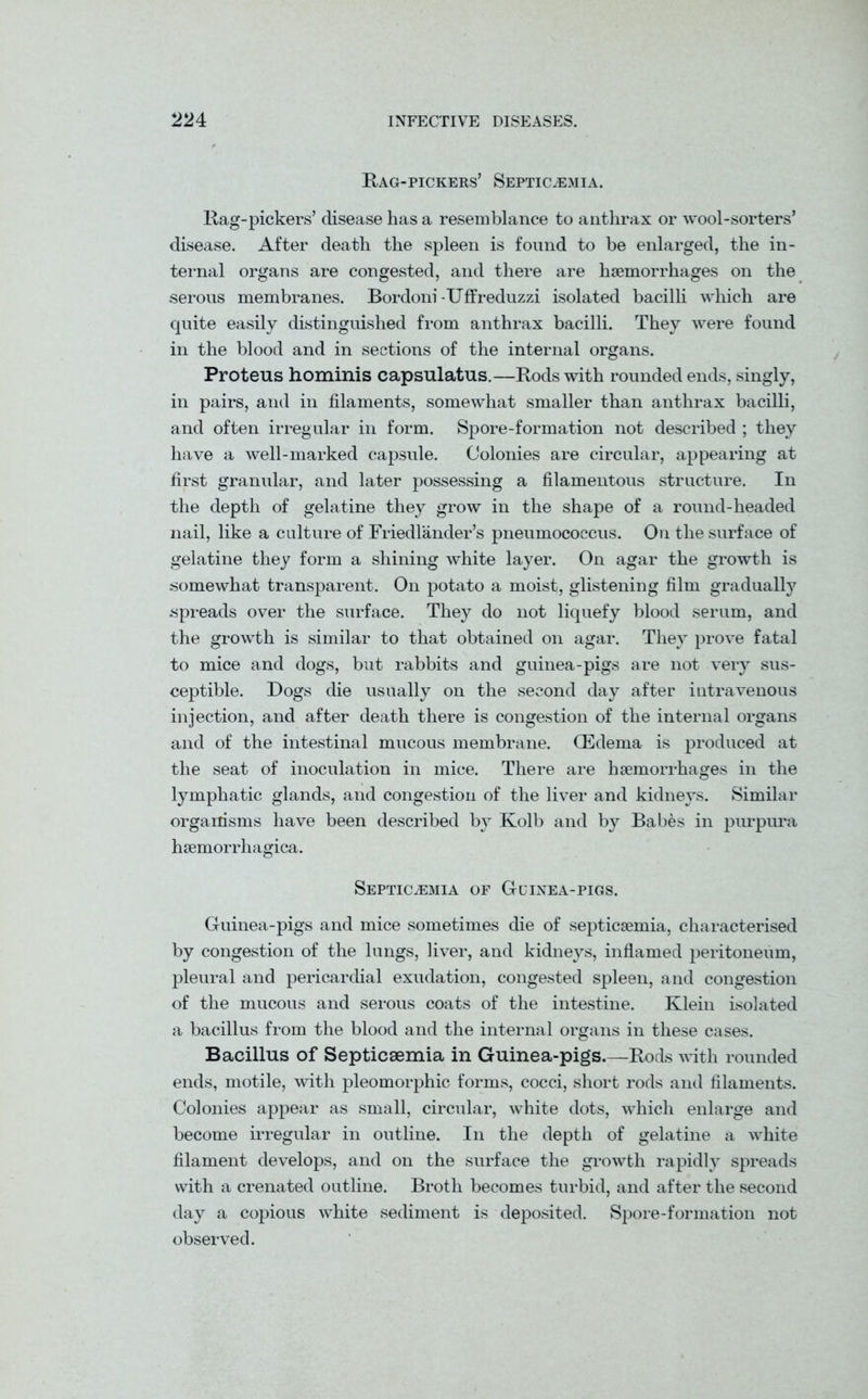 Rag-pickers’ Septicaemia. Rag-pickers’ disease has a resemblance to anthrax or wool-sorters’ disease. After death the spleen is found to be enlarged, the in- ternal organs are congested, and there are haemorrhages on the serous membranes. Bordoni-Uffreduzzi isolated bacilli which are quite easily distinguished from anthrax bacilli. They were found in the blood and in sections of the internal organs. Proteus hominis capsulatus.—Rods with rounded ends, singly, in pairs, and in filaments, somewhat smaller than anthrax bacilli, and often irregular in form. Spore-formation not described ; they have a well-marked capsule. Colonies are circular, appearing at first granular, and later possessing a filamentous structure. In the depth of gelatine they grow in the shape of a round-headed nail, like a culture of Friedlander’s pneumococcus. On the surface of gelatine they form a shining white layer. On agar the growth is somewhat transparent. On potato a moist, glistening film gradually spreads over the surface. They do not liquefy blood serum, and the growth is similar to that obtained on agar. They prove fatal to mice and dogs, but rabbits and guinea-pigs are not very sus- ceptible. Dogs die usually on the second day after intravenous injection, and after death there is congestion of the internal organs and of the intestinal mucous membrane. (Edema is produced at the seat of inoculation in mice. There are haemorrhages in the lymphatic glands, and congestion of the liver and kidneys. Similar organisms have been described by Kolb and by Babes in purpura hsemorrhagica. Septicaemia of Guinea-pigs. Guinea-pigs and mice sometimes die of septicaemia, characterised by congestion of the lungs, liver, and kidneys, inflamed peritoneum, pleural and pericardial exudation, congested spleen, and congestion of the mucous and serous coats of the intestine. Klein isolated a bacillus from the blood and the internal organs in these cases. Bacillus of Septicaemia in Guinea-pigs.—Rods with rounded ends, motile, with pleomorphic forms, cocci, short rods and filaments. Colonies appear as small, circular, white dots, which enlarge and become irregular in outline. In the depth of gelatine a white filament develops, and on the surface the growth rapidly spreads with a crenated outline. Broth becomes turbid, and after the second day a copious white sediment is deposited. Spore-formation not observed.