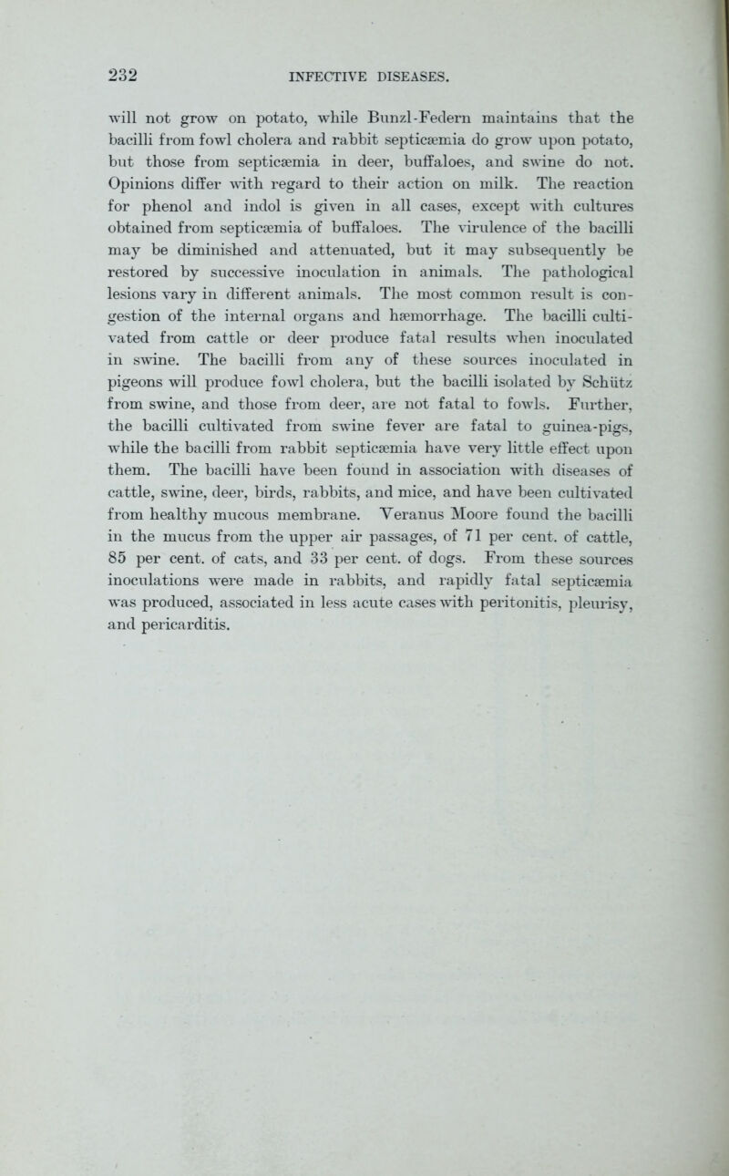 will not grow on potato, while Bunzl-Federn maintains that the bacilli from fowl cholera and rabbit septicaemia do grow upon potato, but those from septicaemia in deer, buffaloes, and swine do not. Opinions differ with regard to their action on milk. The reaction for phenol and indol is given in all cases, except with cultures obtained from septicaemia of buffaloes. The virulence of the bacilli may be diminished and attenuated, but it may subsequently be restored by successive inoculation in animals. The pathological lesions vary in different animals. The most common result is con- gestion of the internal organs and haemorrhage. The bacilli culti- vated from cattle or deer produce fatal results when inoculated in swine. The bacilli from any of these sources inoculated in pigeons will produce fowl cholera, but the bacilli isolated by Schiitz from swine, and those from deer, are not fatal to fowls. Further, the bacilli cultivated from swdne fever are fatal to guinea-pigs, while the bacilli from rabbit septicaemia have very little effect upon them. The bacilli have been found in association with diseases of cattle, swine, deer, birds, rabbits, and mice, and have been cultivated from healthy mucous membrane. Veranus Moore found the bacilli in the mucus from the upper air passages, of 71 per cent, of cattle, 85 per cent, of cats, and 33 per cent, of dogs. From these sources inoculations were made in rabbits, and rapidly fatal septicaemia w~as produced, associated in less acute cases with peritonitis, pleurisy, and pericarditis.