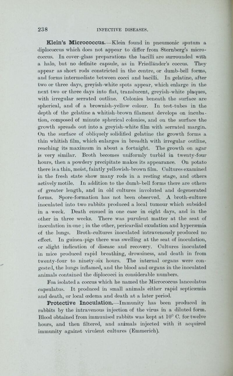 Klein’s Micrococcus.—Klein found in pneumonic sputum a diplococcus which does not appear to differ from Sternberg’s micro- coccus. In cover-glass preparations the bacilli are surrounded with a halo, but no definite capsule, as in Friedlander’s coccus. They appear as short rods constricted in the centre, or dumb-bell forms, and forms intermediate between cocci and bacilli. In gelatine, after two or three days, greyish-white spots appear, which enlarge in the next two or three days into flat, translucent, greyish-white plaques, with irregular serrated outline. Colonies beneath the surface are spherical, and of a brownish-yellow colour. In test-tubes in the depth of the gelatine a whitisli-brown filament develops on incuba- tion, composed of minute spherical colonies, and on the surface the growth spreads out into a greyish-white film with serrated margin. On the surface of obliquely solidified gelatine the growth forms a thin whitish film, which enlarges in breadth with irregular outline, reaching its maximum in about a fortnight. The growth on agar is very similar. Broth becomes uniformly turbid in twenty-four hours, then a powdery precipitate makes its appearance. On potato there is a thin, moist, faintly yellowish-brown film. Cultures examined in the fresh state show many rods in a resting stage, and others actively motile. In addition to the dumb-bell forms there are others of greater length, and in old cultures involuted and degenerated forms. Spore-formation has not been observed. A broth-culture inoculated into two rabbits produced a local tumour which subsided in a week. Death ensued in one case in eight days, and in the other in three weeks. There was purulent matter at the seat of inoculation in one ; in the other, pericardial exudation and hypersemia of the lungs. Broth-cultures inoculated intravenously produced no effect. In guinea-pigs there was swelling at the seat of inoculation, or slight indication of disease and recovery. Cultures inoculated in mice produced rapid breathing, drowsiness, and death in from twenty-four to ninety-six hours. The internal organs were con- gested, the lungs inflamed, and the blood and organs in the inoculated animals contained the diplococci in considerable numbers. Foa isolated a coccus which he named the Micrococcus lanceolatus capsulatus. It produced in small animals either rapid septicaemia and death, or local oedema and death at a later period. Protective Inoculation.—Immunity has been produced in rabbits by the intravenous injection of the virus in a diluted form. Blood obtained from immunised rabbits was kept at 10° C. for twelve hours, and then filtered, and animals injected with it acquired immunity against virulent cultures (Emmerich).