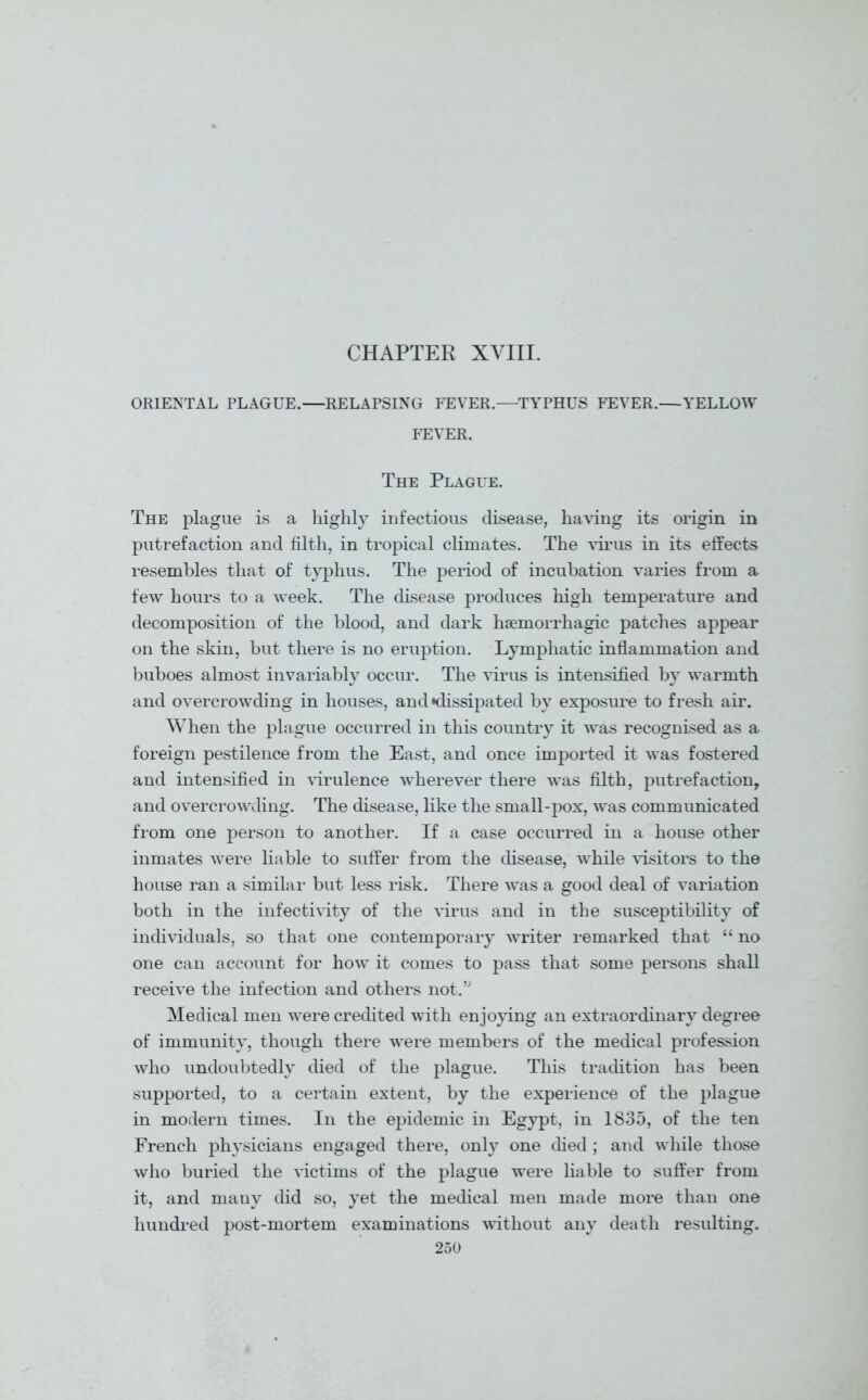 CHAPTER XVIII. ORIENTAL PLAGUE.—RELAPSING FEVER.—TYPHUS FEVER.—YELLOW FEVER. The Plague. The plague is a highly infectious disease, having its origin in putrefaction and filth, in tropical climates. The virus in its effects resembles that of typhus. The period of incubation varies from a few hours to a week. The disease produces high temperature and decomposition of the blood, and dark haemorrhagic patches appear on the skin, but there is no eruption. Lymphatic inflammation and buboes almost invariably occur. The virus is intensified by warmth and overcrowding in houses, and ^dissipated by exposure to fresh air. When the plague occurred in this country it was recognised as a foreign pestilence from the East, and once imported it was fostered and intensified in virulence wherever there was filth, putrefaction, and overcrowding. The disease, like the small-pox, was communicated from one person to another. If a case occurred in a house other inmates were liable to suffer from the disease, while visitors to the house ran a similar but less risk. There was a good deal of variation both in the infectivity of the virus and in the susceptibility of individuals, so that one contemporary writer remarked that “ no one can account for how it comes to pass that some persons shall receive the infection and others not.” Medical men were credited with enjoying an extraordinary degree of immunity, though there were members of the medical profession who undoubtedly died of the plague. This tradition has been supported, to a certain extent, by the experience of the plague in modern times. In the epidemic in Egypt, in 1835, of the ten French physicians engaged there, only one died ; and while those who buried the victims of the plague were liable to suffer from it, and many did so, yet the medical men made more than one hundred post-mortem examinations without any death resulting.