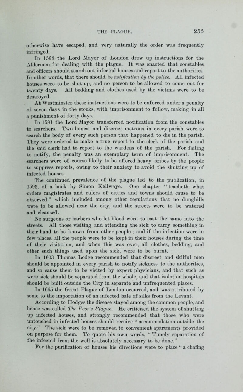 otherwise have escaped, and very naturally the order was frequently infringed. In 1568 the Lord Mayor of London drew up instructions for the Aldermen for dealing with the plague. It was enacted that constables and officers should search out infected houses and report to the authorities. In other words, that there should be notification by the police. All infected houses were to be shut up, and no person to be allowed to come out for twenty days. All bedding and clothes used by the victims were to be destroyed. At Westminster these instructions were to be enforced under a penalty of seven days in the stocks, with imprisonment to follow, making in all a punishment of forty days. In 1581 the Lord Mayor transferred notification from the constables to searchers. Two honest and discreet matrons in every parish were to search the body of every such person that happened to die in the parish. They were ordered to make a true report to the clerk of the parish, and the said clerk had to report to the wardens of the parish. For failing to notify, the penalty was an exemplary term of imprisonment. The searchers were of course likely to be offered heavy bribes by the people to suppress reports, owing to their anxiety to avoid the shutting up of infected houses. The continued prevalence of the plague led to the publication, in 1593, of a book by Simon Kellwaye. One chapter “ teacheth what orders magistrates and rulers of citties and towns should cause to be observed,” which included among other regulations that no dunghills were to be allowed near the city, and the streets were to be watered and cleansed. No surgeons or barbers who let blood were to cast the same into the streets. All those visiting and attending the sick to carry something in their hand to be known from other people ; and if the infection were in few places, all the people were to be kept in their houses during the time of their visitation, and when this was over, all clothes, bedding, and other such things used upon the sick, were to be burnt. In 1603 Thomas Lodge recommended that discreet and skilful men should be appointed in every parish to notify sickness to the authorities, and so cause them to be visited by expert physicians, and that such as were sick should be separated from the whole, and that isolation hospitals should be built outside the City in separate and unfrequented places. In 1665 the Great Plague of London occurred, and was attributed by some to the importation of an infected bale of silks from the Levant. According to Hodges the disease stayed among the common people, and hence was called The Poor’s Plague. He criticised the system of shutting up infected houses, and strongly recommended that those who were untouched in infected houses should receive “ accommodation outside the city.” The sick were to be removed to convenient apartments provided on purpose for them. To quote his own words, “ Timely separation of the infected from the well is absolutely necessary to be done.” For the purification of houses his directions were to place “ a chafing