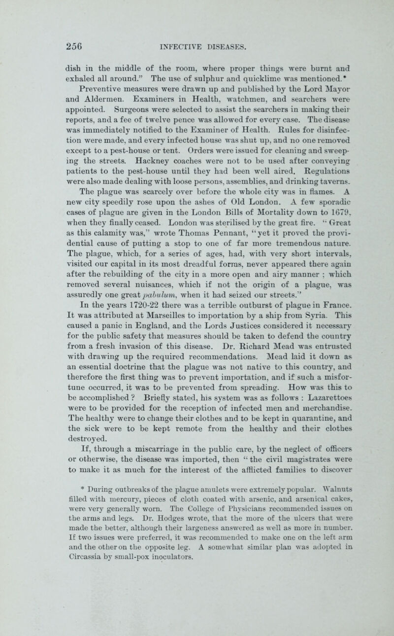 dish in the middle of the room, where proper things were burnt and exhaled all around” The use of sulphur and quicklime was mentioned.* Preventive measures were drawn up and published by the Lord Mayor and Aldermen. Examiners in Health, watchmen, and searchers were appointed. Surgeons were selected to assist the searchers in making their reports, and a fee of twelve pence was allowed for every case. The disease was immediately notified to the Examiner of Health. Rules for disinfec- tion were made, and every infected house was shut up, and no one removed except to a pest-house or tent. Orders were issued for cleaning and sweep- ing the streets. Hackney coaches were not to be used after conveying patients to the pest-house until they had been well aired. Regulations were also made dealing with loose persons, assemblies, and drinking taverns. The plague was scarcely over before the whole city was in flames. A new city speedily rose upon the ashes of Old London. A few sporadic cases of plague are given in the London Bills of Mortality down to 1679. when they finally ceased. London was sterilised by the great fire. Great as this calamity was,” wrote Thomas Pennant, “yet it proved the provi- dential cause of putting a stop to one of far more tremendous nature. The plague, which, for a series of ages, had, with very short intervals, visited our capital in its most dreadful forms, never appeared there again after the rebuilding of the city in a more open and airy manner ; which removed several nuisances, which if not the origin of a plague, was assuredly one great pabulum, when it had seized our streets.” In the years 1720-22 there was a terrible outburst of plague in France. It was attributed at Marseilles to importation by a ship from Syria. This caused a panic in England, and the Lords Justices considered it necessary for the public safety that measures should be taken to defend the country from a fresh invasion of this disease. Dr. Richard Mead was entrusted with drawing up the required recommendations. Mead laid it down as an essential doctrine that the plague was not native to this country, and therefore the first thing was to prevent importation, and if such a misfor- tune occurred, it was to be prevented from spreading. How was this to be accomplished ? Briefly stated, his system was as follows : Lazarettoes were to be provided for the reception of infected men and merchandise. The healthy were to change their clothes and to be kept in quarantine, and the sick were to be kept remote from the healthy and their clothes destroyed. If, through a miscarriage in the public care, by the neglect of officers or otherwise, the disease was imported, then “ the civil magistrates were to make it as much for the interest of the afflicted families to discover * During outbreaks of the plague amulets were extremely popular. Walnuts filled with mercury, pieces of cloth coated with arsenic, and arsenical cakes, were very generally worn. The College of Physicians recommended issues on the arms and legs. Dr. Hodges wrote, that the more of the ulcers that were made the better, although their largeness answered as well as more in number. If two issues were preferred, it was recommended to make one on the left arm and the other on the opposite leg. A somewhat similar plan was adopted in Circassia by small-pox inoculators.