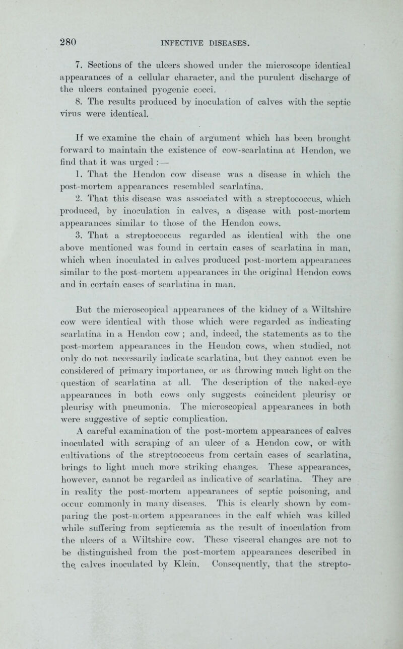 7. Sections of the ulcers showed under the microscope identical appearances of a cellular character, and the purulent discharge of the ulcers contained pyogenic cocci. 8. The results produced by inoculation of calves with the septic virus were identical. If we examine the chain of argument which has been brought forward to maintain the existence of cow-scarlatina at Hendon, we find that it was urged :— 1. That the Hendon cow disease was a disease in which the post-mortem appearances resembled scarlatina. 2. That this disease was associated with a streptococcus, which produced, by inoculation in calves, a disease with post-mortem appearances similar to those of the Hendon cows. 3. That a streptococcus regarded as identical with the one above mentioned was found in certain cases of scarlatina in man, which when inoculated in calves produced post-mortem appearances similar to the post-mortem appearances in the original Hendon cows and in certain cases of scarlatina in man. But the microscopical appearances of the kidney of a Wiltshire cow were identical with those which were regarded as indicating scarlatina in a Hendon cow ; and, indeed, the statements as to the post-mortem appearances in the Hendon cows, when studied, not only do not necessarily indicate scarlatina, but they cannot even be considered of primary importance, or as throwing much light on the question of scarlatina at all. The description of the naked-eye appearances in both cows only suggests coincident pleurisy or pleurisy with pneumonia. The microscopical appearances in both were suggestive of septic complication. A careful examination of the post-mortem appearances of calves inoculated with scraping of an ulcer of a Hendon cow, or with cultivations of the streptococcus from certain cases of scarlatina, brings to light much more striking changes. These appearances, however, cannot be regarded as indicative of scarlatina. They are in reality the post-mortem appearances of septic poisoning, and occur commonly in many diseases. This is clearly shown by com- paring the post-mortem appearances in the calf which was killed while suffering from septicaemia as the result of inoculation from the ulcers of a Wiltshire cow. These visceral changes are not to be distinguished from the post-mortem appearances described in the. calves inoculated by Klein, Consequently, that the strepto-