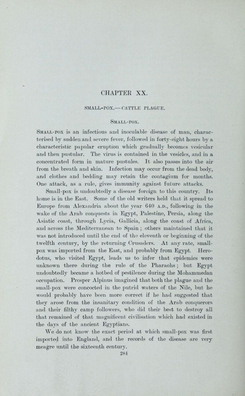 CHAPTER XX. SMALL-POX.— CATTLE PLAGUE. Small-pox. Small-pox is an infections and inoculable disease of man, charac- terised by sudden and severe fever, followed in forty-eight hours by a characteristic papular eruption which gradually becomes vesicular and then pustular. The virus is contained in the vesicles, and in a concentrated form in mature pustules. It also passes into the air from the breath and skin. Infection may occur from the dead body, and clothes and bedding may retain the contagium for months. One attack, as a rule, gives immunity against future attacks. Small-pox is undoubtedly a disease foreign to this country. Its home is in the East. Some of the old writers held that it spread to Europe from Alexandria about the year 640 a.d., following in the wake of the Arab conquests in Egypt, Palestine, Persia, along the Asiatic coast, through Lycia, Gallicia, along the coast of Africa, and across the Mediterranean to Spain ; others maintained that it was not introduced until the end of the eleventh or beginning of the twelfth century, by the returning Crusaders. At any rate, small- pox was imported from the East, and probably from Egypt. Hero- dotus, who visited Egypt, leads us to infer that epidemics were unknown there during the rule of the Pharaohs; but Egypt undoubtedly became a hotbed of pestilence during the Mohammedan occupation. Prosper Alpinus imagined that both the plague and the small-pox were concocted in the putrid waters of the Nile, but he would probably have been more correct if he had suggested that they arose from the insanitary condition of the Arab conquerors and their filthy camp followers, who did their best to destroy all that remained of that magnificent civilisation which had existed in the days of the ancient Egyptians. We do not know the exact period at which small-pox was first imported into England, and the records of the disease are very meagre until the sixteenth century.