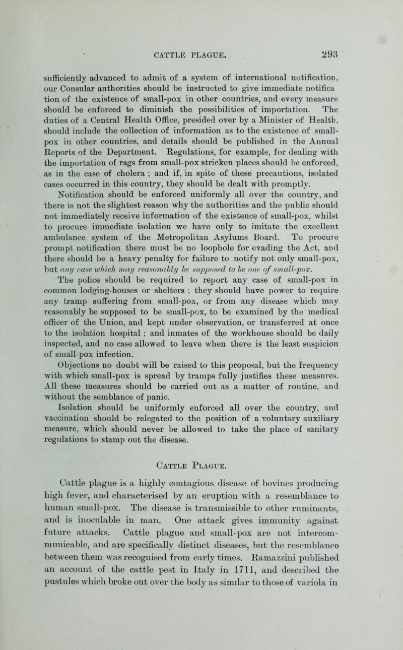 sufficiently advanced to admit of a system of international notification, our Consular authorities should be instructed to give immediate notifica tion of the existence of small-pox in other countries, and every measure should be enforced to diminish the possibilities of importation. The duties of a Central Health Office, presided over by a Minister of Health, should include the collection of information as to the existence of small- pox in other countries, and details should be published in the Annual Reports of the Department. Regulations, for example, for dealing with the importation of rags from small-pox stricken places should be enforced, as in the case of cholera ; and if, in spite of these precautions, isolated cases occurred in this country, they should be dealt with promptly. Notification should be enforced uniformly all over the country, and there is not the slightest reason why the authorities and the public should not immediately receive information of the existence of small-pox, whilst to procure immediate isolation we have only to imitate the excellent ambulance system of the Metropolitan Asylums Board. To procure prompt notification there must be no loophole for evading the Act, and there should be a heavy penalty for failure to notify not only small-pox, but any case which may reasonably be supposed to be one of small-pox. The police should be required to report any case of small-pox in common lodging-houses or shelters ; they should have power to require any tramp suffering from small-pox, or from any disease which may reasonably be supposed to be small-pox, to be examined by the medical officer of the Union, and kept under observation, or transferred at once to the isolation hospital ; and inmates of the workhouse should be daily inspected, and no case allowed to leave when there is the least suspicion of small-pox infection. Objections no doubt will be raised to this proposal, but the frequency with which small-pox is spread by tramps fully justifies these measures. All these measures should be carried out as a matter of routine, and without the semblance of panic. Isolation should be uniformly enforced all over the country, and vaccination should be relegated to the position of a voluntary auxiliary measure, which should never be allowed to take the place of sanitary regulations to stamp out the disease. Cattle Plague. Cattle plague is a highly contagious disease of bovines producing high fever, and characterised by an eruption with a resemblance to human small-pox. The disease is transmissible to other ruminants, and is inoculable in man. One attack gives immunity against future attacks. Cattle plague and small-pox are not intercom - municable, and are specifically distinct diseases, but the resemblance between them was recognised from early times. Ramazzini published an account of the cattle pest in Italy in 1711, and described the pustules which broke out over the body as similar to those of variola in