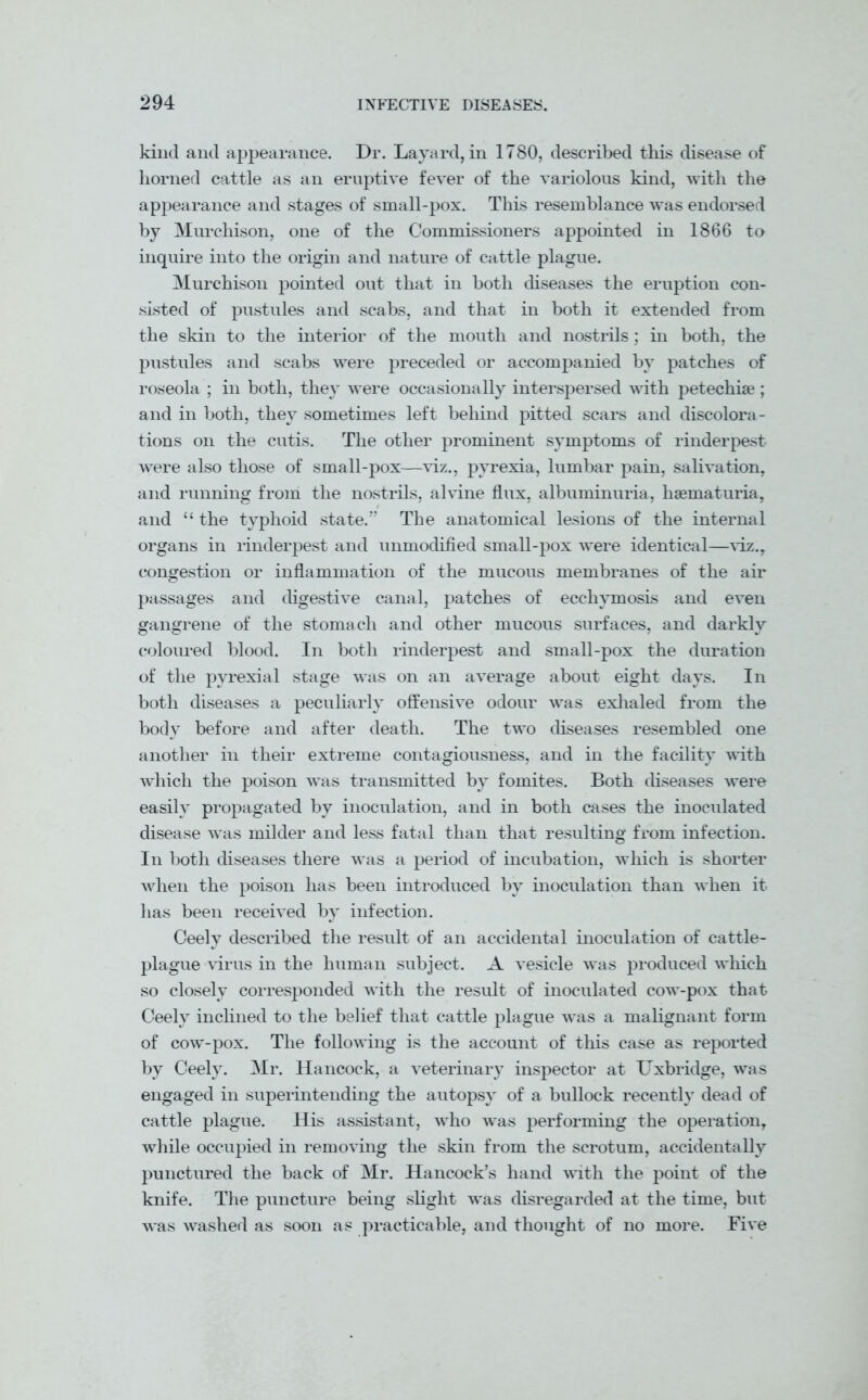 kind and appearance. Dr. Layard, in 1780, described this disease of horned cattle as an eruptive fever of the variolous kind, with the appearance and stages of small-pox. This resemblance was endorsed by Murchison, one of the Commissioners appointed in 1866 to inquire into the origin and nature of cattle plague. Murchison pointed out that in both diseases the eruption con- sisted of pustules and scabs, and that in both it extended from the skin to the interior of the mouth and nostrils; in both, the pustules and scabs were preceded or accompanied by patches of roseola ; in both, they were occasionally interspersed with petechise ; and in both, they sometimes left behind pitted scars and discolora- tions on the cutis. The other prominent symptoms of rinderpest were also those of small-pox—viz., pyrexia, lumbar pain, salivation, and running from the nostrils, alvine flux, albuminuria, hsematuria, and “ the typhoid state.” The anatomical lesions of the internal organs in rinderpest and unmodified small-pox were identical—viz., congestion or inflammation of the mucous membranes of the air passages and digestive canal, patches of ecchymosis and even gangrene of the stomach and other mucous surfaces, and darkly coloured blood. In both rinderpest and small-pox the duration of the pyrexial stage wras on an average about eight days. In both diseases a peculiarly offensive odour was exhaled from the body before and after death. The two diseases resembled one another in their extreme contagiousness, and in the facility with which the poison was transmitted by fomites. Both diseases were easily propagated by inoculation, and in both cases the inoculated disease was milder and less fatal than that resulting from infection. In both diseases there was a period of incubation, which is shorter when the poison has been introduced by inoculation than when it has been received by infection. Ceely described the result of an accidental inoculation of cattle- plague virus in the human subject. A vesicle was produced which so closely corresponded with the result of inoculated cow-pox that Ceely inclined to the belief that cattle plague was a malignant form of cow-pox. The following is the account of this case as reported by Ceely. Mr. Hancock, a veterinary inspector at Uxbridge, was engaged in superintending the autopsy of a bullock recently dead of cattle plague. His assistant, who was performing the operation, while occupied in removing the skin from the scrotum, accidentally punctured the back of Mr. Hancock’s hand with the point of the knife. The puncture being slight was disregarded at the time, but was washed as soon as practicable, and thought of no more. Five