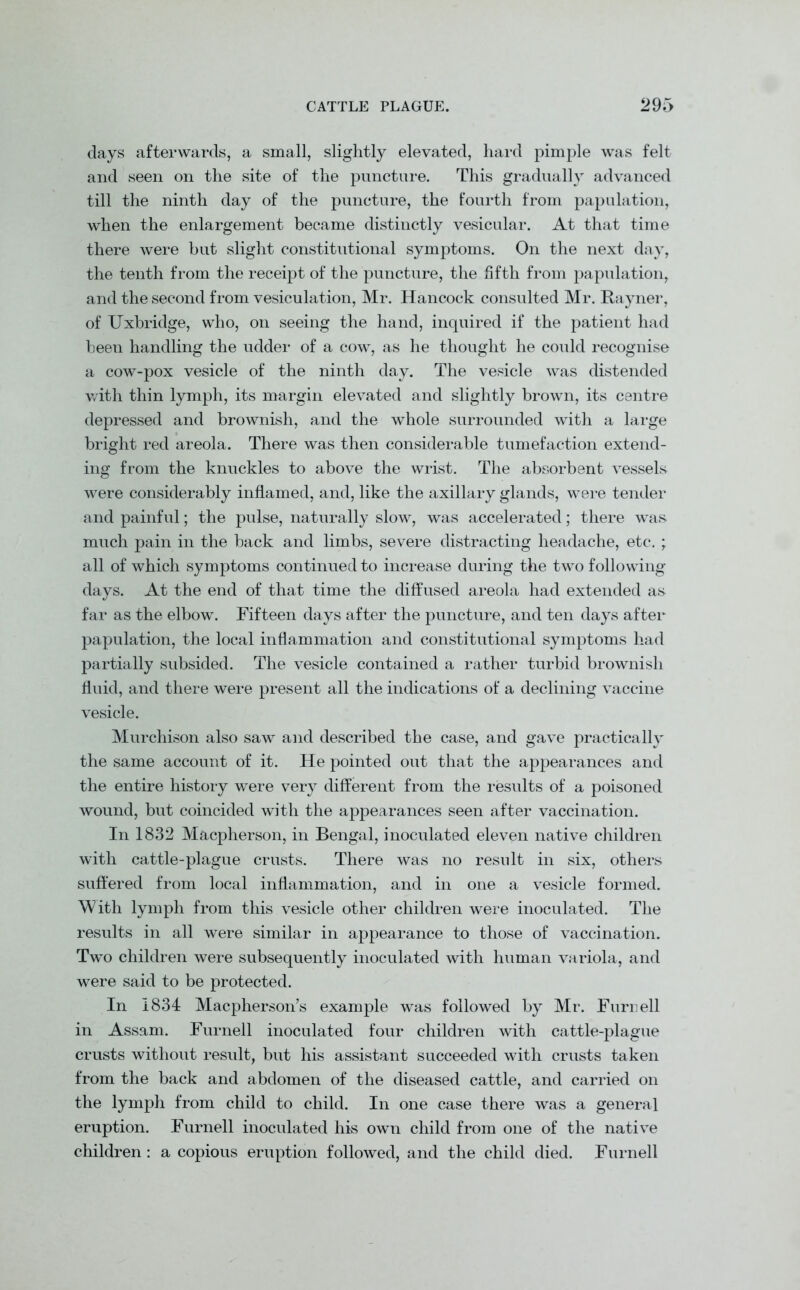 days afterwards, a small, slightly elevated, hard pimple was felt and seen on the site of the puncture. This gradually advanced till the ninth day of the puncture, the fourth from papulation, when the enlargement became distinctly vesicular. At that time there were but slight constitutional symptoms. On the next day, the tenth from the receipt of the puncture, the fifth from papulation, and the second from vesiculation, Mr. Hancock consulted Mr. Rayner, of Uxbridge, who, on seeing the hand, inquired if the patient had been handling the udder of a cow, as he thought he could recognise a cow-pox vesicle of the ninth day. The vesicle was distended with thin lymph, its margin elevated and slightly brown, its centre depressed and brownish, and the whole surrounded with a large bright red areola. There was then considerable tumefaction extend- ing from the knuckles to above the wrist. The absorbent vessels were considerably inflamed, and, like the axillary glands, were tender and painful; the pulse, naturally slow, was accelerated; there was much pain in the back and limbs, severe distracting headache, etc.; all of which symptoms continued to increase during the two following days. At the end of that time the diffused areola had extended as far as the elbow. Fifteen days after the puncture, and ten days after papulation, the local inflammation and constitutional symptoms had partially subsided. The vesicle contained a rather turbid brownish fluid, and there were present all the indications of a declining vaccine vesicle. Murchison also saw and described the case, and gave practically the same account of it. He pointed out that the appearances and the entire history were very different from the results of a poisoned wound, but coincided with the appearances seen after vaccination. In 1832 Macpherson, in Bengal, inoculated eleven native children with cattle-plague crusts. There was no result in six, others suffered from local inflammation, and in one a vesicle formed. With lymph from this vesicle other children were inoculated. The results in all were similar in appearance to those of vaccination. Two children were subsequently inoculated with human variola, and were said to be protected. In 1834 Macpherson’s example was followed by Mr. Furr ell in Assam. Furnell inoculated four children with cattle-plague crusts without result, but his assistant succeeded with crusts taken from the back and abdomen of the diseased cattle, and carried on the lymph from child to child. In one case there was a general eruption. Furnell inoculated his own child from one of the native children : a copious eruption followed, and the child died. Furnell