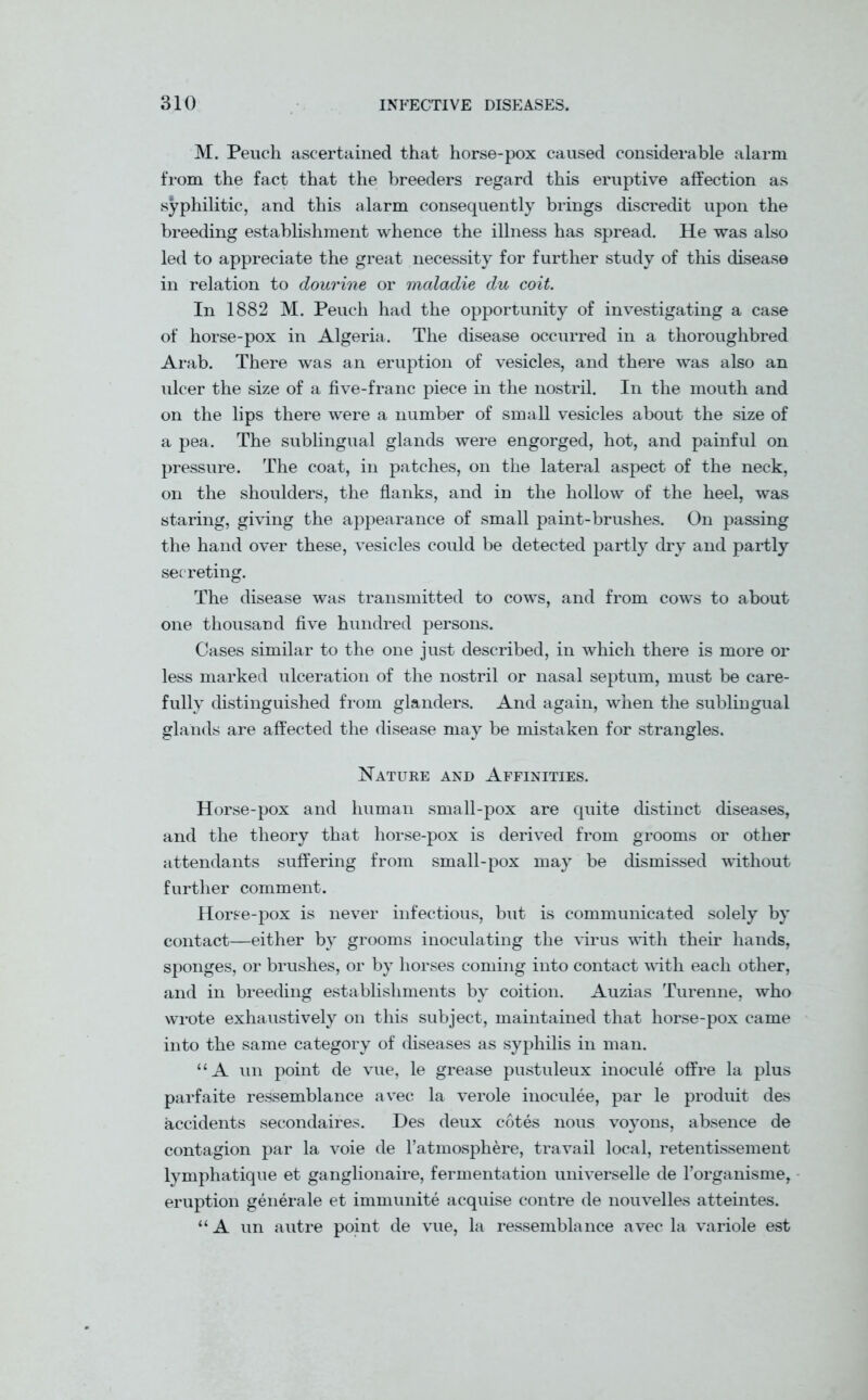 M. Peuch ascertained that horse-pox caused considerable alarm from the fact that the breeders regard this eruptive affection as syphilitic, and this alarm consequently brings discredit upon the breeding establishment whence the illness has spread. He was also led to appreciate the great necessity for further study of this disease in relation to dourine or maladie du coit. In 1882 M. Peuch had the opportunity of investigating a case of horse-pox in Algeria. The disease occurred in a thoroughbred Arab. There was an eruption of vesicles, and there was also an ulcer the size of a five-franc piece in the nostril. In the mouth and on the lips there were a number of small vesicles about the size of a pea. The sublingual glands were engorged, hot, and painful on pressure. The coat, in patches, on the lateral aspect of the neck, on the shoulders, the flanks, and in the hollow of the heel, was staring, giving the appearance of small paint-brushes. On passing the hand over these, vesicles could be detected partly dry and partly secreting. The disease was transmitted to cows, and from cows to about one thousand five hundred persons. Cases similar to the one just described, in which there is more or less marked ulceration of the nostril or nasal septum, must be care- fully distinguished from glanders. And again, when the sublingual glands are affected the disease may be mistaken for strangles. Nature and Affinities. Horse-pox and human small-pox are quite distinct diseases, and the theory that horse-pox is derived from grooms or other attendants suffering from small-pox may be dismissed without further comment. Horse-pox is never infectious, but is communicated solely by contact—either by grooms inoculating the virus with their hands, sponges, or brushes, or by horses coming into contact with each other, and in breeding establishments by coition. Auzias Turenne, who wrote exhaustively on this subject, maintained that horse-pox came into the same category of diseases as syphilis in man. “A un point de vue, le grease pustuleux inocule offre la plus parfaite ressemblance avec la verole inoculee, par le produit des accidents secondaires. Des deux cotes nous voyons, absence de contagion par la voie de l’atmosphere, travail local, retentissement lymphatique et ganglionaire, fermentation universelle de Forganisme, eruption generale et immunite acquise contre de nouvelles atteintes. “A un autre point de vue, la ressemblance avec la variole est