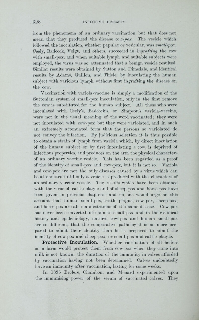 from the phenomena of an ordinary vaccination, but that does not mean that they produced the disease cow-pox. The vesicle which followed the inoculation, whether papular or vesicular, was small-pox. Ceely, Badcock, Voigt, and others, succeeded in ingrafting the cow with small-pox, and when suitable lymph and suitable subjects were employed, the virus was so attenuated that a benign vesicle resulted. Similar results were obtained by Sutton and Dimsdale, and identical results by Adams, Guillou, and Thiele, by inoculating the human subject with variolous lymph without first ingrafting the disease on the cow. Vaccination with variola-vaccine is simply a modification of the Suttonian system of small-pox inoculation, only in the first remove the cow is substituted for the human subject. All those who were inoculated with Ceely’s, Badcock’s, or Simpson’s variola-vaccine, were not in the usual meaning of the word vaccinated; they were not inoculated with cow-pox but they were variolated, and in such an extremely attenuated form that the persons so variolated do not convey the infection. By judicious selection it is thus possible to obtain a strain of lymph from variola which, by direct inoculation of the human subject or by first inoculating a cow, is deprived of infectious properties, and produces on the arm the physical characters of an ordinary vaccine vesicle. This has been regarded as a proof of the identity of small-pox and cow-pox, but it is not so. Variola, and cow-pox are not the only diseases caused by a virus which can be attenuated until only a vesicle is produced with the characters of an ordinary vaccine vesicle. The results which have been obtained with the virus of cattle plague and of sheep-pox and horse-pox have been given in previous chapters ; and no one would urge on this account that human small-pox, cattle plague, cow-pox, sheep-pox, and horse-pox are all manifestations of the same disease. Cow-pox has never been converted into human small-pox, and, in their clinical history and epidemiology, natural cow-pox and human small-pox are so different, that the comparative pathologist is no more pre- pared to admit their identity than he is prepared to admit the identity of cow-pox and sheep-pox, or small-pox and cattle plague. Protective Inoculation.—Whether vaccination of all heifers on a farm would protect them from cow-pox when they came into milk is not known, the duration of the immunity in calves afforded by vaccination having not been determined. Calves undoubtedly have an immunity after vaccination, lasting for some weeks. In 1896 Beclere, Chambon, and Menard experimented upon the immunising power of the serum of vaccinated calves. They