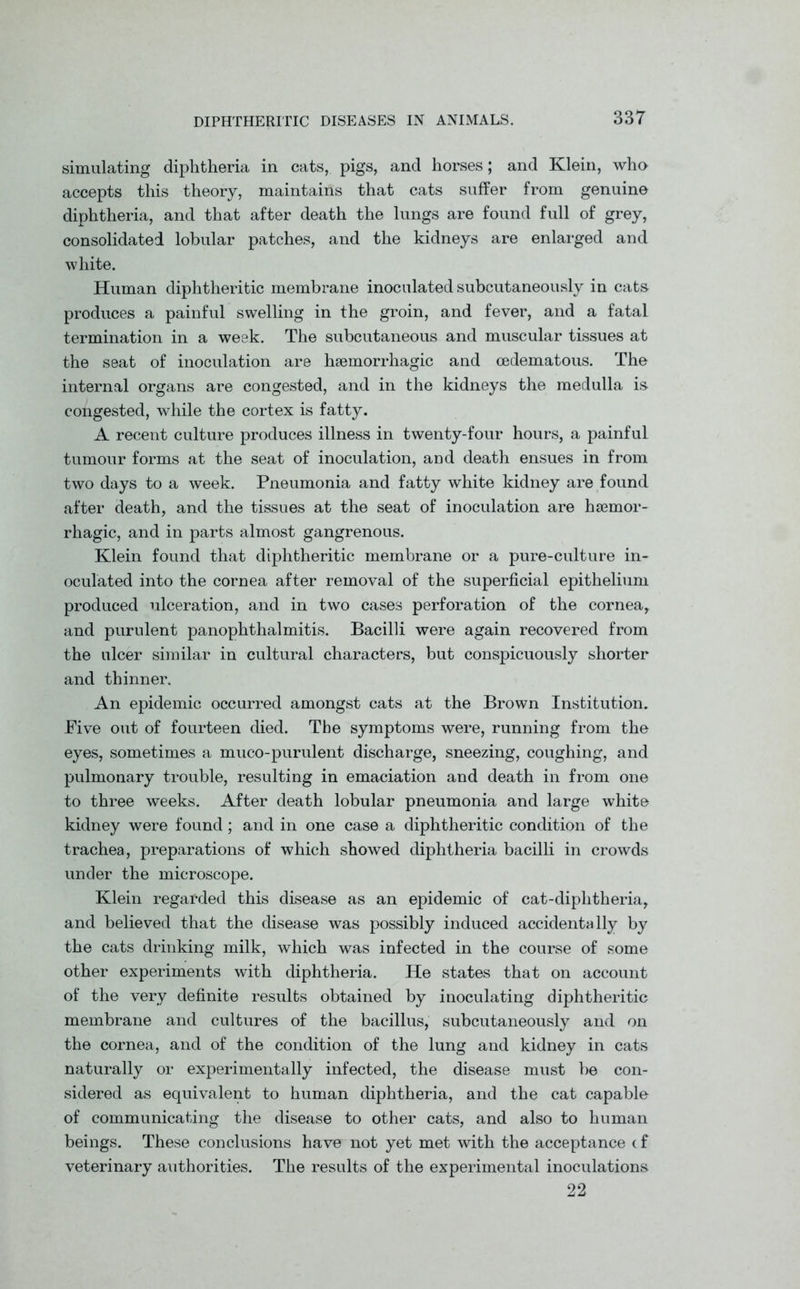 simulating diphtheria in cats, pigs, and horses; and Klein, who accepts this theory, maintains that cats suffer from genuine diphtheria, and that after death the lungs are found full of grey, consolidated lobular patches, and the kidneys are enlarged and white. Human diphtheritic membrane inoculated subcutaneously in cats, produces a painful swelling in the groin, and fever, and a fatal termination in a week. The subcutaneous and muscular tissues at the seat of inoculation are haemorrhagic and oedematous. The internal organs are congested, and in the kidneys the medulla is congested, while the cortex is fatty. A recent culture produces illness in twenty-four hours, a painful tumour forms at the seat of inoculation, and death ensues in from two days to a week. Pneumonia and fatty white kidney are found after death, and the tissues at the seat of inoculation are haemor- rhagic, and in parts almost gangrenous. Klein found that diphtheritic membrane or a pure-culture in- oculated into the cornea after removal of the superficial epithelium produced ulceration, and in two cases perforation of the cornea, and purulent panophthalmitis. Bacilli were again recovered from the ulcer similar in cultural characters, but conspicuously shorter and thinner. An epidemic occurred amongst cats at the Brown Institution. Five out of fourteen died. The symptoms were, running from the eyes, sometimes a muco-purulent discharge, sneezing, coughing, and pulmonary trouble, resulting in emaciation and death in from one to three weeks. After death lobular pneumonia and large white kidney were found; and in one case a diphtheritic condition of the trachea, preparations of which showed diphtheria bacilli in crowds under the microscope. Klein regarded this disease as an epidemic of cat-diplitheria, and believed that the disease was possibly induced accidentally by the cats drinking milk, which was infected in the course of some other experiments with diphtheria. He states that on account of the very definite results obtained by inoculating diphtheritic membrane and cultures of the bacillus, subcutaneously and on the cornea, and of the condition of the lung and kidney in cats naturally or experimentally infected, the disease must be con- sidered as equivalent to human diphtheria, and the cat capable of communicating the disease to other cats, and also to human beings. These conclusions have not yet met with the acceptance c f veterinary authorities. The results of the experimental inoculations 22