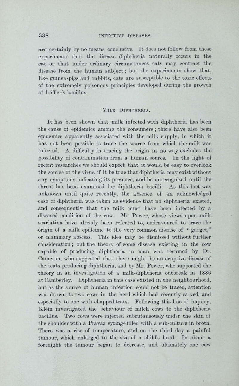 are certainly by no means conclusive. It does not follow from these experiments that the disease diphtheria naturally occurs in the eat or that under ordinary circumstances cats may contract the disease from the human subject; but the experiments show that, like guinea-pigs and rabbits, cats are susceptible to the toxic effects of the extremely poisonous principles developed during the growth •of Lofller’s bacillus. Milk Diphtheria. It has been shown that milk infected with diphtheria has been the cause of epidemics among the consumers; there have also been epidemics apparently associated with the milk supply, in which it has not been possible to trace the source from which the milk was infected. A difficulty in tracing the origin in no way excludes the possibility of contamination from a human source. In the light of recent researches we should expect that it would be easy to overlook the source of the virus, if it be true that diphtheria may exist without .any symptoms indicating its presence, and be unrecognised until the throat has been examined for diphtheria bacilli. As this fact was unknown until quite recently, the absence of an acknowledged •case of diphtheria was taken as evidence that no diphtheria existed, and consequently that the milk must have been infected by a •diseased condition of the cow. Mr. Power, whose views upon milk scarlatina have already been referred to, endeavoured to trace the origin of a milk epidemic to the very common disease of “ garget,” or mammary abscess. This idea may be dismissed without further •consideration; but the theory of some disease existing in the cow capable of producing diphtheria in man was resumed by Dr. Cameron, who suggested that there might be an eruptive disease of the teats producing diphtheria, and by Mr. Power, who supported the theory in an investigation of a milk-diphtheria outbreak in 1886 at Camberley. Diphtheria in this case existed in the neighbourhood, but as the source of human infection could not be traced, attention was drawn to two cows in the herd which had recently calved, and •especially to one with chapped teats. Following this line of inquiry, Klein investigated the behaviour of milch cows to the diphtheria bacillus. Two cows were injected subcutaneously under the skin of the shoulder with a Pravaz’syringe filled with a sub-culture in broth. There was a rise of temperature, and on the third day a painful tumour, which enlarged to the size of a child’s head. In about a fortnight the tumour began to decrease, and ultimately one cow